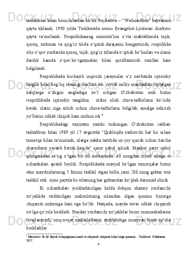 tashabbusi bilan birinchilardan bo‘lib Rojdestvo –   “Weihnachten” bayramini
qayta   tiklandi,   1990   yilda   Toshkentda   nemis   Evangelist-Lyuteran   cherkovi
qayta   ta’mirlandi.   Respublikaning   umumta’lim   o‘rta   maktablarida   tojik,
qozoq,   turkman   va   qirg‘iz   tilida   o‘qitish   darajasini   kengaytirish,   respublika
oliy o‘quv yurtlarida qozoq, tojik, qirg‘iz tillarida o‘qitish bo‘limlari va ularni
darslik   hamda   o‘quv   ko‘rgazmalari   bilan   qurollantirish   vazifasi   ham
belgilandi.
Respublikada   kuchayib   inqirozli   jarayonlar   o‘z   navbatida   iqtisodiy
tanglik bilan bog‘liq ekanligi ma’lum edi. Avval milliy manfaatlari toptalgan
xalqlarga   o‘zligini   anglashga   yo‘l   ochgan   O‘zbekiston   endi   butun
respublikada   iqtisodiy   tanglikni         oldini   olish   chora-tadbirlarni   ko‘rishi
kerak,   ularni   izga   solish   uchun   chora-tadbirlarni   belgilab,   amalga   oshirish
yo‘llarini ishlab chiqish ham muhim edi. 4
Respublikadagi   vaziyatni   yaxshi   tushungan   O‘zbekiston   rahbari
tashabbusi   bilan   1989   yil   17   avgustda   “Qishloqda   yashovchi   har   bir   oilani
tomorqa  bilan   ta’minlash,   ularga   yakka   tartibda  uy-joy  qurish   uchun   barcha
sharoitlarni   yaratib   berish   haqida”   qaror   qabul   qilindi.   Mazkur   qaror   qabul
qilinganidan   so‘ng   o‘tgan   bir   yil   mobaynida     60   mingdan   ziyod   oilaga   er
uchastkalari   ajratib   berildi.   Respublikada   mavjud   bo‘lgan   tomorqalar   butun
ekin maydonlarining 5 foizini tashkil etgan holla, jami 200 ming gektar erni
tashkil etdi. Ayni paytda bu erlarning har gektaridan ko‘plab daromad olindi.
Er   uchastkalari   yiriklashtirilgan   holda   dehqon   shaxsiy   yordamchi
xo‘jalikda   etishtirilgan   mahsulotning   oilasidan   olgan   qismini   bozorga
chiqarish   imkoniga   ham   ega   bo‘ldi.   Natijada,   mayda   tovar   ishlab   chiqarish
yo‘lga qo‘yila boshladi. Bunday yordamchi xo‘jaliklar bozor munosabatlarini
rivojlantirish,   oziq-ovqat   mahsulotlarini   etishtirishga   muayyan   hissa   qo‘sha
boshladilar.
4
 Mirziyoev S h .M. Buyuk kelajagimizni mard va oliyjanob xalqimiz bilan birga quramiz. - Toshkent:  O‘zbekiston. 
2017.
8
