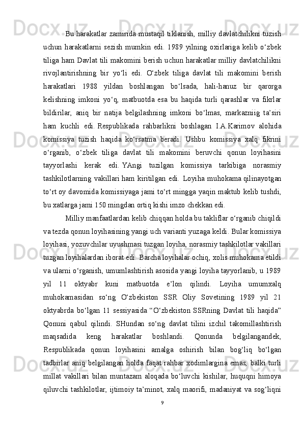 Bu harakatlar zamirida mustaqil tiklanish, milliy davlatchilikni tuzish
uchun   harakatlarni   sezish   mumkin   edi.   1989   yilning   oxirlariga   kelib   o‘zbek
tiliga ham Davlat tili makomini berish uchun harakatlar milliy davlatchilikni
rivojlantirishning   bir   yo‘li   edi.   O‘zbek   tiliga   davlat   tili   makomini   berish
harakatlari   1988   yildan   boshlangan   bo‘lsada,   hali-hanuz   bir   qarorga
kelishning   imkoni   yo‘q,   matbuotda   esa   bu   haqida   turli   qarashlar   va   fikrlar
bildirilar,   aniq   bir   natija   belgilashning   imkoni   bo‘lmas,   markazniig   ta’siri
ham   kuchli   edi.   Respublikada   rahbarlikni   boshlagan   I.A.Karimov   alohida
komissiya   tuzish   haqida   ko‘rsatma   beradi.   Ushbu   komissiya   xalq   fikrini
o‘rganib,   o‘zbek   tiliga   davlat   tili   makomini   beruvchi   qonun   loyihasini
tayyorlashi   kerak   edi.   YAngi   tuzilgan   komissiya   tarkibiga   norasmiy
tashkilotlarning   vakillari   h am   kiritilgan   edi.   Loyi h a   mu h okama   q ilinayotgan
t o‘ r t   oy davomida komissiyaga jami t o‘ rt mingga ya q in maktub kelib tushdi,
bu xatlarga jami 150 mingdan orti q   kishi imzo chekkan edi.
Milliy manfaatlardan kelib chiqqan holda bu takliflar o‘rganib chiqildi
va tezda qonun loyihasining yangi uch varianti yuzaga keldi. Bular komissiya
loyihasi, yozuvchilar uyushmasi tuzgan loyiha, norasmiy tashkilotlar vakillari
tuzgan loyihalardan iborat edi. Barcha loyihalar ochiq, xolis muhokama etildi
va ularni o‘rganish, umumlashtirish asosida yangi loyiha tayyorlanib, u 1989
yil   11   oktyabr   kuni   matbuotda   e’lon   qilindi.   Loyiha   umumxalq
muhokamasidan   so‘ng   O‘zbekiston   SSR   Oliy   Sovetining   1989   yil   21
oktyabrda   bo‘lgan   11   sessiyasida   “O‘zbekiston   SSRning   Davlat   tili   haqida”
Qonuni   qabul   qilindi.   SHundan   so‘ng   davlat   tilini   izchil   takomillashtirish
maqsadida   keng   harakatlar   boshlandi.   Qonunda   belgilangandek,
Respublikada   qonun   loyihasini   amalga   oshirish   bilan   bog‘liq   bo‘lgan
tadbirlar   aniq   belgilangan   holda   faqat   rahbar   xodimlargina   emas,   balki   turli
millat   vakillari   bilan   muntazam   aloqada   bo‘luvchi   kishilar,   huquqni   himoya
qiluvchi tashkilotlar, ijtimoiy ta’minot, xalq maorifi, madaniyat va sog‘liqni
9