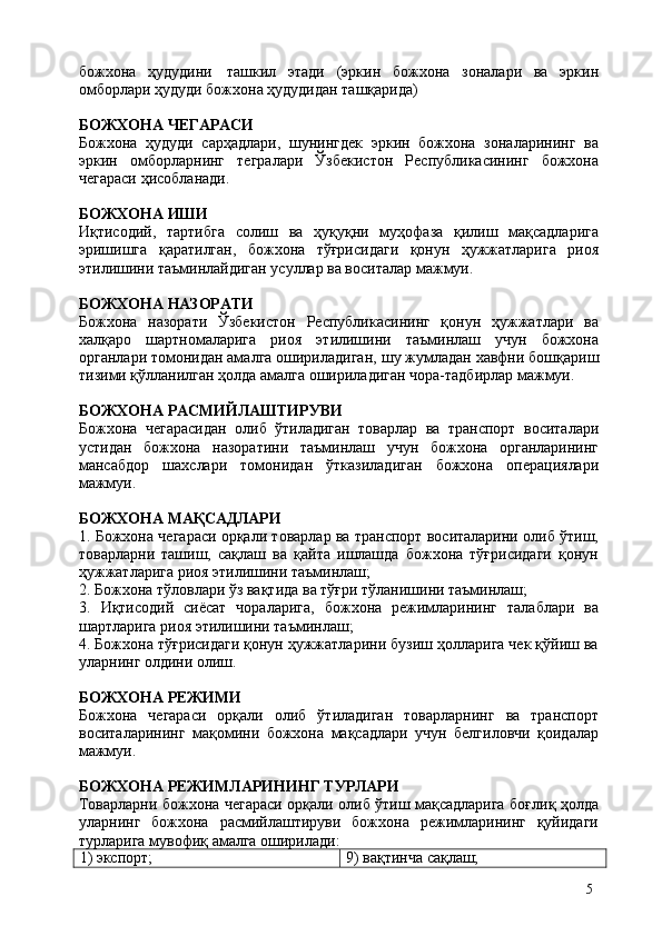 5божхона   ҳудудини   ташкил   этади   (эркин   божхона   зоналари   ва   эркин
омборлари ҳудуди божхона ҳудудидан ташқарида)
БОЖХОНА   ЧЕГАРАСИ
Божхона   ҳудуди   сарҳадлари,   шунингдек   эркин   божхона   зоналарининг   ва
эркин   омборларнинг   тегралари   Ўзбекистон   Республикасининг   божхона
чегараси ҳисобланади.
БОЖХОНА   ИШИ
Иқтисодий,   тартибга   солиш   ва   ҳуқуқни   муҳофаза   қилиш   мақсадларига
эришишга   қаратилган,   божхона   тўғрисидаги   қонун   ҳужжатларига   риоя
этилишини таъминлайдиган усуллар ва воситалар мажмуи.
БОЖХОНА   НАЗОРАТИ
Божхона   назорати   Ўзбекистон   Республикасининг   қонун   ҳужжатлари   ва
халқаро   шартномаларига   риоя   этилишини   таъминлаш   учун   божхона
органлари томонидан амалга ошириладиган,   шу   жумладан хавфни бошқариш
тизими қўлланилган ҳолда амалга ошириладиган чора-тадбирлар мажмуи.
БОЖХОНА   РАСМИЙЛАШТИРУВИ
Божхона   чегарасидан   олиб   ўтиладиган   товарлар   ва   транспорт   воситалари
устидан   божхона   назоратини   таъминлаш   учун   божхона   органларининг
мансабдор   шахслари   томонидан   ўтказиладиган   божхона   операциялари
мажмуи.
БОЖХОНА   МАҚСАДЛАРИ
1. Божхона чегараси орқали товарлар ва транспорт воситаларини олиб ўтиш,
товарларни   ташиш,   сақлаш   ва   қайта   ишлашда   божхона   тўғрисидаги   қонун
ҳужжатларига риоя этилишини таъминлаш;
2. Божхона   тўловлари   ўз   вақтида   ва   тўғри   тўланишини   таъминлаш;
3. Иқтисодий   сиёсат   чораларига,   божхона   режимларининг   талаблари   ва
шартларига риоя этилишини таъминлаш;
4. Божхона тўғрисидаги қонун ҳужжатларини бузиш ҳолларига чек қўйиш ва
уларнинг олдини олиш.
БОЖХОНА   РЕЖИМИ
Божхона   чегараси   орқали   олиб   ўтиладиган   товарларнинг   ва   транспорт
воситаларининг   мақомини   божхона   мақсадлари   учун   белгиловчи   қоидалар
мажмуи.
БОЖХОНА   РЕЖИМЛАРИНИНГ   ТУРЛАРИ
Товарларни божхона чегараси орқали олиб ўтиш мақсадларига боғлиқ ҳолда
уларнинг   божхона   расмийлаштируви   божхона   режимларининг   қуйидаги
турларига мувофиқ амалга оширилади:
1)  экспорт; 9)   вақтинча   сақлаш; 