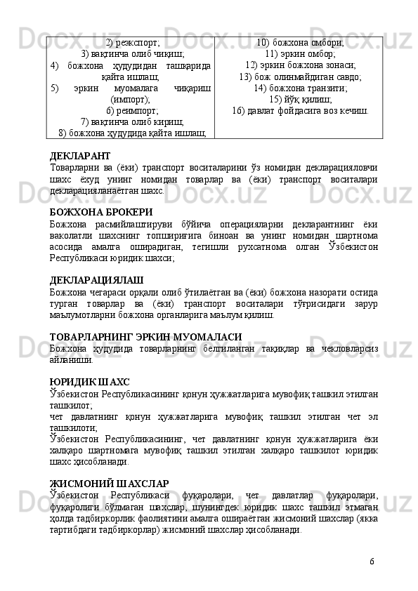 62) реэкспорт;
3) вақтинча   олиб   чиқиш;
4) божхона ҳудудидан ташқарида
қайта ишлаш;
5) эркин муомалага чиқариш
(импорт);
6) реимпорт;
7) вақтинча   олиб   кириш;
8) божхона   ҳудудида   қайта   ишлаш; 10) божхона   омбори;
11) эркин   омбор;
12) эркин   божхона   зонаси;
13) бож   олинмайдиган   савдо;
14) божхона   транзити;
15) йўқ   қилиш;
16) давлат   фойдасига   воз   кечиш.
ДЕКЛАРАНТ
Товарларни   ва   (ёки)   транспорт   воситаларини   ўз   номидан   декларацияловчи
шахс   ёхуд   унинг   номидан   товарлар   ва   (ёки)   транспорт   воситалари
декларацияланаётган шахс.
БОЖХОНА   БРОКЕРИ
Божхона   расмийлаштируви   бўйича   операцияларни   декларантнинг   ёки
ваколатли   шахснинг   топшириғига   биноан   ва   унинг   номидан   шартнома
асосида   амалга   оширадиган,   тегишли   рухсатнома   олган   Ўзбекистон
Республикаси юридик шахси;
ДЕКЛАРАЦИЯЛАШ
Божхона чегараси орқали олиб ўтилаётган ва (ёки) божхона назорати остида
турган   товарлар   ва   (ёки)   транспорт   воситалари   тўғрисидаги   зарур
маълумотларни божхона органларига маълум қилиш.
ТОВАРЛАРНИНГ   ЭРКИН   МУОМАЛАСИ
Божхона   ҳудудида   товарларнинг   белгиланган   тақиқлар   ва   чекловларсиз
айланиши.
ЮРИДИК   ШАХС
Ўзбекистон   Республикасининг   қонун   ҳужжатларига   мувофиқ   ташкил   этилган
ташкилот;
чет   давлатнинг   қонун   ҳужжатларига   мувофиқ   ташкил   этилган   чет   эл
ташкилоти;
Ўзбекистон   Республикасининг,   чет   давлатнинг   қонун   ҳужжатларига   ёки
халқаро   шартномага   мувофиқ   ташкил   этилган   халқаро   ташкилот   юридик
шахс ҳисобланади.
ЖИСМОНИЙ   ШАХСЛАР
Ўзбекистон   Республикаси   фуқаролари,   чет   давлатлар   фуқаролари,
фуқаролиги   бўлмаган   шахслар,   шунингдек   юридик   шахс   ташкил   этмаган
ҳолда   тадбиркорлик   фаолиятини   амалга   ошираётган   жисмоний   шахслар   (якка
тартибдаги тадбиркорлар) жисмоний шахслар ҳисобланади. 