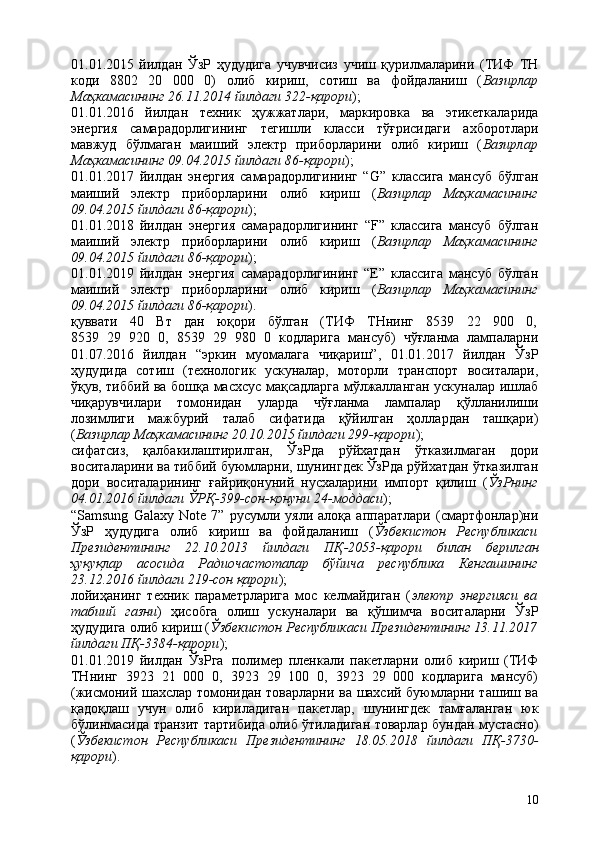1001.01.2015   йилдан   ЎзР   ҳудудига   учувчисиз   учиш   қурилмаларини   (ТИФ   ТН
коди   8802   20   000   0)   олиб   кириш,   сотиш   ва   фойдаланиш   ( Вазирлар
Маҳкамасининг 26.11.2014 йилдаги 322-қарори );
01.01.2016   йилдан   техник   ҳужжатлари,   маркировка   ва   этикеткаларида
энергия   самарадорлигининг   тегишли   класси   тўғрисидаги   ахборотлари
мавжуд   бўлмаган   маиший   электр   приборларини   олиб   кириш   ( Вазирлар
Маҳкамасининг 09.04.2015 йилдаги 86-қарори );
01.01.2017   йилдан   энергия   самарадорлигининг   “G”   классига   мансуб   бўлган
маиший   электр   приборларини   олиб   кириш   ( Вазирлар   Маҳкамасининг
09.04.2015 йилдаги 86-қарори );
01.01.2018   йилдан   энергия   самарадорлигининг   “F”   классига   мансуб   бўлган
маиший   электр   приборларини   олиб   кириш   ( Вазирлар   Маҳкамасининг
09.04.2015 йилдаги 86-қарори );
01.01.2019   йилдан   энергия   самарадорлигининг   “E”   классига   мансуб   бўлган
маиший   электр   приборларини   олиб   кириш   ( Вазирлар   Маҳкамасининг
09.04.2015 йилдаги 86-қарори ).
қуввати     40     Вт     дан     юқори     бўлган     (ТИФ     ТНнинг     8539     22     900     0,
8539   29   920   0,   8539   29   980   0   кодларига   мансуб)   чўғланма   лампаларни
01.07.2016   йилдан   “эркин   муомалага   чиқариш”,   01.01.2017   йилдан   ЎзР
ҳудудида   сотиш   (технологик   ускуналар,   моторли   транспорт   воситалари,
ўқув, тиббий ва бошқа масхсус мақсадларга мўлжалланган ускуналар ишлаб
чиқарувчилари   томонидан   уларда   чўғланма   лампалар   қўлланилиши
лозимлиги   мажбурий   талаб   сифатида   қўйилган   ҳоллардан   ташқари)
( Вазирлар Маҳкамасининг 20.10.2015 йилдаги 299-қарори );
сифатсиз,   қалбакилаштирилган,   ЎзРда   рўйхатдан   ўтказилмаган   дори
воситаларини ва тиббий буюмларни, шунингдек ЎзРда рўйхатдан ўтказилган
дори   воситаларининг   ғайриқонуний   нусхаларини   импорт   қилиш   ( ЎзРнинг
04.01.2016 йилдаги ЎРҚ-399-сон-қонуни 24-моддаси );
“Samsung   Galaxy   Note   7”   русумли   уяли   алоқа   аппаратлари   (смартфонлар)ни
ЎзР   ҳудудига   олиб   кириш   ва   фойдаланиш   ( Ўзбекистон   Республикаси
Президентининг   22.10.2013   йилдаги   ПҚ-2053-қарори   билан   берилган
ҳуқуқлар   асосида   Радиочастоталар   бўйича   республика   Кенгашининг
23.12.2016 йилдаги 219-сон қарори );
лойиҳанинг   техник   параметрларига   мос   келмайдиган   ( электр   энергияси   ва
табиий   газни )   ҳисобга   олиш   ускуналари   ва   қўшимча   воситаларни   ЎзР
ҳудудига олиб кириш ( Ўзбекистон Республикаси Президентининг 13.11.2017
йилдаги ПҚ-3384-қарори );
01.01.2019   йилдан   ЎзРга   полимер   пленкали   пакетларни   олиб   кириш   (ТИФ
ТНнинг   3923   21   000   0,   3923   29   100   0,   3923   29   000   кодларига   мансуб)
(жисмоний шахслар томонидан товарларни ва шахсий буюмларни ташиш ва
қадоқлаш   учун   олиб   кириладиган   пакетлар,   шунингдек   тамғаланган   юк
бўлинмасида транзит тартибида олиб ўтиладиган товарлар бундан мустасно)
( Ўзбекистон   Республикаси   Президентининг   18.05.2018   йилдаги   ПҚ-3730-
қарори ). 