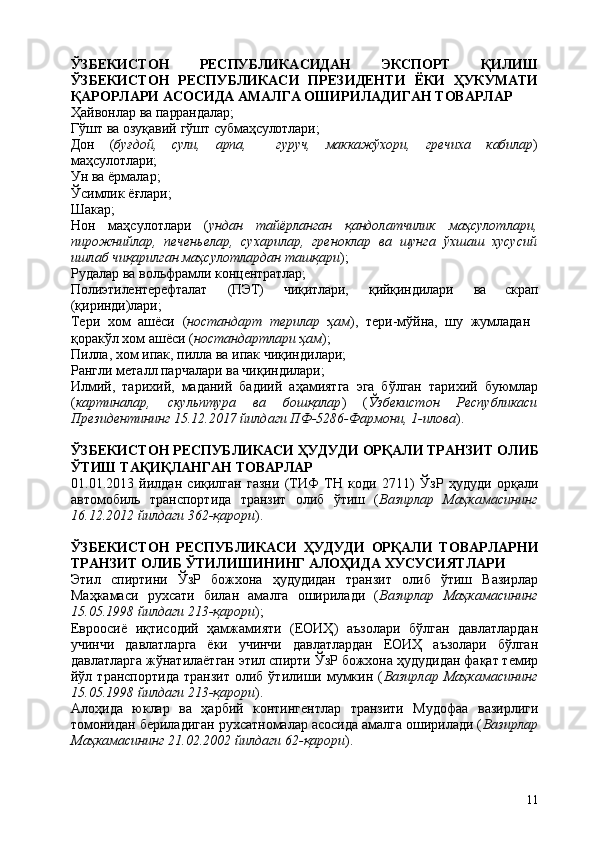 11ЎЗБЕКИСТОН   РЕСПУБЛИКАСИДАН   ЭКСПОРТ   ҚИЛИШ
ЎЗБЕКИСТОН   РЕСПУБЛИКАСИ   ПРЕЗИДЕНТИ   ЁКИ   ҲУКУМАТИ
ҚАРОРЛАРИ АСОСИДА АМАЛГА ОШИРИЛАДИГАН ТОВАРЛАР
Ҳайвонлар   ва   паррандалар;
Гўшт   ва   озуқавий   гўшт   субмаҳсулотлари;
Дон ( буғдой, сули, арпа, гуруч, маккажўхори, гречиха кабилар )
маҳсулотлари;
Ун ва ёрмалар; 
Ўсимлик   ёғлари; 
Шакар;
Нон   маҳсулотлари   ( ундан   тайёрланган   қандолатчилик   маҳсулотлари,
пирожнийлар,   печеньелар,   сухарилар,   греноклар   ва   шунга   ўхшаш   хусусий
ишлаб чиқарилган маҳсулотлардан ташқари );
Рудалар   ва   вольфрамли   концентратлар;
Полиэтилентерефталат (ПЭТ) чиқитлари, қийқиндилари ва скрап
(қиринди)лари;
Тери   хом   ашёси   ( ностандарт   терилар   ҳам ),   тери-мўйна,   шу   жумладан 
қоракўл хом ашёси ( ностандартлари ҳам );
Пилла,   хом   ипак,   пилла   ва   ипак   чиқиндилари; 
Рангли металл парчалари ва чиқиндилари;
Илмий,   тарихий,   маданий   бадиий   аҳамиятга   эга   бўлган   тарихий   буюмлар
( картиналар,   скульптура   ва   бошқалар )   ( Ўзбекистон   Республикаси
Президентининг 15.12.2017 йилдаги ПФ-5286-Фармони, 1-илова ).
ЎЗБЕКИСТОН   РЕСПУБЛИКАСИ   ҲУДУДИ   ОРҚАЛИ   ТРАНЗИТ   ОЛИБ
ЎТИШ ТАҚИҚЛАНГАН ТОВАРЛАР
01.01.2013   йилдан   сиқилган   газни   (ТИФ   ТН   коди   2711)   ЎзР   ҳудуди   орқали
автомобиль   транспортида   транзит   олиб   ўтиш   ( Вазирлар   Маҳкамасининг
16.12.2012 йилдаги 362-қарори ).
ЎЗБЕКИСТОН   РЕСПУБЛИКАСИ   ҲУДУДИ   ОРҚАЛИ   ТОВАРЛАРНИ
ТРАНЗИТ ОЛИБ ЎТИЛИШИНИНГ АЛОҲИДА ХУСУСИЯТЛАРИ
Этил   спиртини   ЎзР   божхона   ҳудудидан   транзит   олиб   ўтиш   Вазирлар
Маҳкамаси   рухсати   билан   амалга   оширилади   ( Вазирлар   Маҳкамасининг
15.05.1998 йилдаги 213-қарори );
Евроосиё   иқтисодий   ҳамжамияти   (ЕОИҲ)   аъзолари   бўлган   давлатлардан
учинчи   давлатларга   ёки   учинчи   давлатлардан   ЕОИҲ   аъзолари   бўлган
давлатларга жўнатилаётган этил спирти ЎзР божхона ҳудудидан фақат темир
йўл  транспортида   транзит   олиб   ўтилиши  мумкин   ( Вазирлар  Маҳкамасининг
15.05.1998 йилдаги 213-қарори ).
Алоҳида   юклар   ва   ҳарбий   контингентлар   транзити   Мудофаа   вазирлиги
томонидан бериладиган рухсатномалар асосида амалга оширилади ( Вазирлар
Маҳкамасининг 21.02.2002 йилдаги 62-қарори ). 