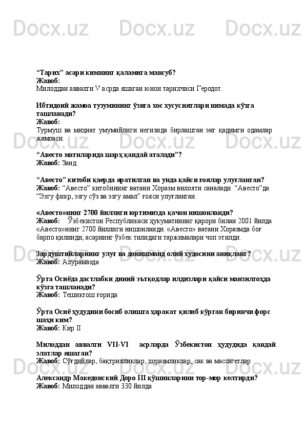 “Тарих”   асари   кимнинг   қаламига   мансуб? 
Жавоб:
Милоддан   аввалги   V   асрда   яшаган   юнон   тарихчиси   Геродот.
Ибтидоий   жамоа   тузумининг   ўзига   хос   хусусиятлари   нимада   кўзга 
ташланади?
Жавоб:
Турмуш   ва   мнҳнат   умумийлиги   негизида   бирлашган   энг   қадимги   одамлар 
жамоаси.
“Авесто   матнларида   шарҳ   қандай   аталади”?
Жавоб:   Занд
“Авесто” китоби қаерда яратилган ва унда қайси ғоялар улуғланган? 
Жавоб:  “Авесто” китобининг ватани Хоразм вилояти саналади. “Авесто”да 
“Эзгу фикр, эзгу сўз ва эзгу амал” ғояси улуғланган.
«Авесто»нинг   2700   йиллиги   юртимизда   қачон   нишонланди?
Жавоб: Ўзбекистон   Республикаси   ҳукуматининг   қарори   билан   2001   йилда
«Авесто»нинг   2700   йиллиги   нишонланди.   «Авесто»   ватани   Хоразмда   боғ 
барпо қилинди, асарнинг ўзбек тилидаги таржималари чоп этилди.
Зардуштийларнинг   улуғ   ва   донишманд   олий   худосини   аниқланг? 
Жавоб:  Ахурамазда
Ўрта Осиёда дастлабки диний эътқодлар илдизлари қайси манзилгоҳда 
кўзга ташланади?
Жавоб:   Тешиктош   ғорида
Ўрта Осиё ҳудудини босиб олишга ҳаракат қилиб кўрган биринчи форс 
шаҳи ким?
Жавоб:   Кир   II
Милоддан аввалги VII-VI асрларда Ўзбекистон ҳудудида қандай
элатлар яшаган?
Жавоб:   Сўғдийлар,   бақтрияликлар,   хоразмликлар,   сак   ва   массагетлар
Александр   Македонский   Доро   III   қўшинларини   тор-мор   келтирди? 
Жавоб:  Милоддан аввалги 330 йилда 