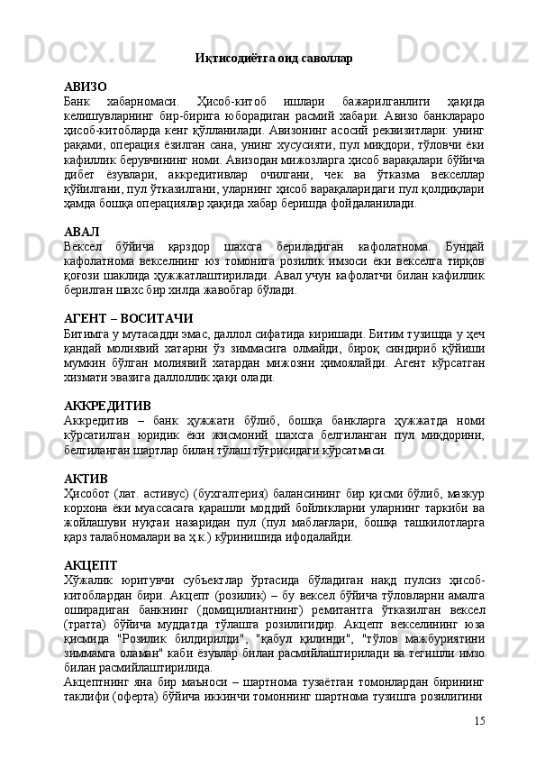 15Иқтисодиётга   оид   саволлар
АВИЗО
Банк   хабарномаси.   Ҳисоб-китоб   ишлари   бажарилганлиги   ҳақида
келишувларнинг   бир-бирига   юборадиган   расмий   хабари.   Авизо   банклараро
ҳисоб-китобларда кенг қўлланилади. Авизонинг асосий реквизитлари: унинг
рақами,  операция   ёзилган   сана,   унинг   хусусияти,   пул  миқдори,   тўловчи   ёки
кафиллик берувчининг номи. Авизодан мижозларга ҳисоб варақалари бўйича
дибет   ёзувлари,   аккредитивлар   очилгани,   чек   ва   ўтказма   векселлар
қўйилгани, пул ўтказилгани, уларнинг ҳисоб варақаларидаги пул қолдиқлари
ҳамда бошқа операциялар ҳақида хабар беришда фойдаланилади.
АВАЛ
Вексел   бўйича   қарздор   шахсга   бериладиган   кафолатнома.   Бундай
кафолатнома   векселнинг   юз   томонига   розилик   имзоси   ёки   векселга   тирқов
қоғози шаклида ҳужжатлаштирилади. Авал учун кафолатчи билан кафиллик
берилган шахс бир хилда жавобгар бўлади.
АГЕНТ   –  ВОСИТАЧИ
Битимга у мутасадди эмас, даллол сифатида киришади. Битим тузишда у ҳеч
қандай   молиявий   хатарни   ўз   зиммасига   олмайди,   бироқ   синдириб   қўйиши
мумкин   бўлган   молиявий   хатардан   мижозни   ҳимоялайди.   Агент   кўрсатган
хизмати эвазига даллоллик ҳақи олади.
АККРЕДИТИВ
Аккредитив   –   банк   ҳужжати   бўлиб,   бошқа   банкларга   ҳужжатда   номи
кўрсатилган   юридик   ёки   жисмоний   шахсга   белгиланган   пул   миқдорини,
белгиланган шартлар билан тўлаш тўғрисидаги кўрсатмаси.
АКТИВ
Ҳисобот   (лат.   аcтивус)   (бухгалтерия)   балансининг   бир   қисми   бўлиб,   мазкур
корхона   ёки   муассасага   қарашли   моддий   бойликларни   уларнинг   таркиби   ва
жойлашуви   нуқтаи   назаридан   пул   (пул   маблағлари,   бошқа   ташкилотларга
қарз талабномалари ва ҳ.к.) кўринишида ифодалайди.
АКЦЕПТ
Хўжалик   юритувчи   субъектлар   ўртасида   бўладиган   нақд   пулсиз   ҳисоб-
китоблардан   бири.   Акцепт   (розилик)   –   бу   вексел   бўйича   тўловларни   амалга
оширадиган   банкнинг   (домицилиантнинг)   ремитантга   ўтказилган   вексел
(тратта)   бўйича   муддатда   тўлашга   розилигидир.   Акцепт   векселининг   юза
қисмида   "Розилик   билдирилди",   "қабул   қилинди",   "тўлов   мажбуриятини
зиммамга оламан" каби ёзувлар билан расмийлаштирилади ва тегишли имзо
билан расмийлаштирилида.
Акцептнинг   яна   бир   маъноси   –   шартнома   тузаётган   томонлардан   бирининг
таклифи   (оферта)   бўйича   иккинчи   томоннинг   шартнома   тузишга   розилигини 