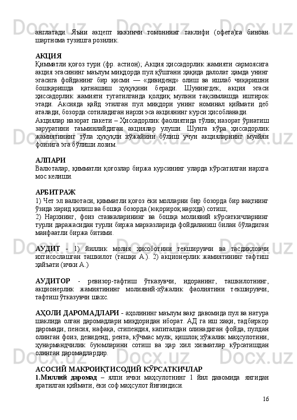16англатади.   Яъни   акцепт   иккинчи   томоннинг   таклифи   (офета)га   биноан
шартнома тузишга розилик.
АКЦИЯ
Қимматли  қоғоз  тури  (фр.  аcтион);   Акция  ҳиссадорлик  жамияти  сармоясига
акция эгасининг маълум миқдорда пул қўшгани ҳақида далолат ҳамда унинг
эгасига   фойданинг   бир   қисми   —   «дивиденд»   олиш   ва   ишлаб   чиқаришни
бошқаришда   қатнашиш   ҳуқуқини   беради.   Шунингдек,   акция   эгаси
ҳиссадорлик   жамияти   тугатилганда   қолдиқ   мулкни   тақсимлашда   иштирок
этади.   Аксияда   қайд   этилган   пул   миқдори   унинг   номинал   қиймати   деб
аталади, бозорда сотиладиган нархи эса акциянинг курси ҳисобланади.
Акциялар назорат пакети – Ҳиссадорлик фаолиятида тўлиқ назорат ўрнатиш
заруратини   таъминлайдиган   акциялар   улуши.   Шунга   кўра   ҳиссадорлик
жамиятининг   тўла   ҳуқуқли   хўжайини   бўлиш   учун   акцияларнинг   муайян
фоизига эга бўлиши лозим.
АЛПАРИ
Валюталар, қимматли қоғозлар  биржа курсининг уларда кўрсатилган нархга
мос келиши.
АРБИТРАЖ
1) Чет эл валютаси, қимматли қоғоз ёки молларни бир бозорда бир вақтнинг
ўзида харид қилиш ва бошқа бозорда (юқорироқ нархда) сотиш;
2) Нархнинг,   фоиз   ставкаларининг   ва   бошқа   молиявий   кўрсаткичларнинг
турли даражасидан турли биржа марказларида фойдаланиш билан бўладиган
манфаатли биржа битими.
АУДИТ   -   1)   йиллик   молия   ҳисоботини   текширувчи   ва   тасдиқловчи
ихтисослашган   ташкилот   (ташқи   А.).   2)   акционерлик   жамиятининг   тафтиш
ҳайъати (ички А.)
АУДИТОР   -   ревизор-тафтиш   ўтказувчи,   идоранинг,   ташкилотнинг,
акционерлик   жамиятининг   молиявий-хўжалик   фаолиятини   текширувчи,
тафтиш ўтказувчи шахс.
АҲОЛИ ДАРОМАДЛАРИ -  аҳолининг маълум вақт давомида пул ва натура
шаклида  олган   даромадлари   миқдоридан   иборат.   АД   га   иш  хақи,   тадбиркор
даромади, пенсия, нафақа, стипендия, капиталдан олинадиган фойда, пулдан
олинган фоиз, девиденд, рента, кўчмас мулк, қишлоқ хўжалик маҳсулотини,
ҳунармандчилик   буюмларини   сотиш   ва   ҳар   хил   хизматлар   кўрсатишдан
олинган даромадлардир.
АСОСИЙ   МАКРОИҚТИСОДИЙ   КЎРСАТКИЧЛАР
1. Миллий   даромад   –   ялпи   ички   маҳсулотнинг   1   йил   давомида   янгидан
яратилган қиймати, ёки соф маҳсулот йиғиндиси. 