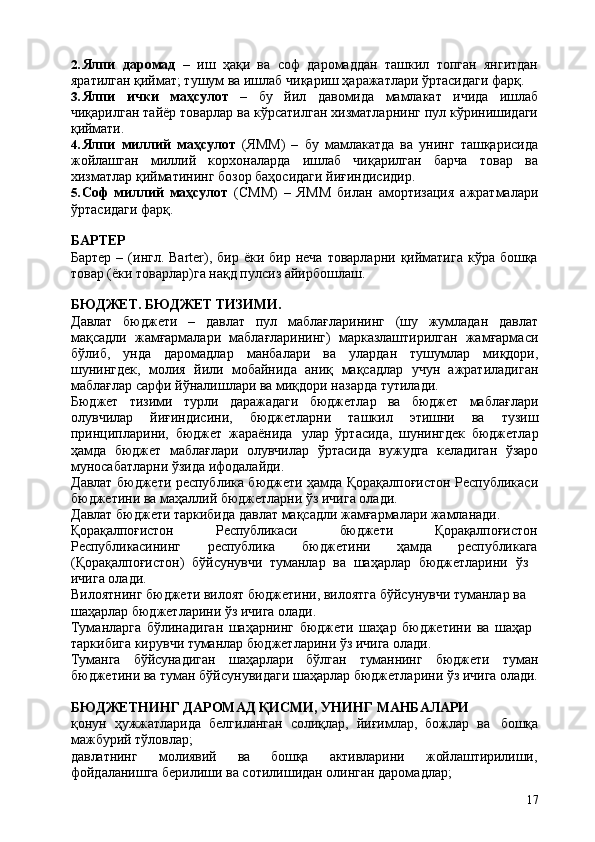 172. Ялпи   даромад   –   иш   ҳақи   ва   соф   даромаддан   ташкил   топган   янгитдан
яратилган қиймат; тушум ва ишлаб чиқариш ҳаражатлари ўртасидаги фарқ.
3. Ялпи   ички   маҳсулот   –   бу   йил   давомида   мамлакат   ичида   ишлаб
чиқарилган тайёр товарлар ва кўрсатилган хизматларнинг пул кўринишидаги
қиймати.
4. Ялпи   миллий   маҳсулот   (ЯММ)   –   бу   мамлакатда   ва   унинг   ташқарисида
жойлашган   миллий   корхоналарда   ишлаб   чиқарилган   барча   товар   ва
хизматлар қийматининг бозор баҳосидаги йиғиндисидир.
5. Соф   миллий   маҳсулот   (СММ)   –   ЯММ   билан   амортизация   ажратмалари
ўртасидаги фарқ.
БАРТЕР
Бартер  –  (ингл.  Bаrtеr),  бир ёки  бир  неча  товарларни  қийматига  кўра  бошқа
товар (ёки товарлар)га нақд пулсиз айирбошлаш.
БЮДЖЕТ.   БЮДЖЕТ   ТИЗИМИ.
Давлат   бюджети   –   давлат   пул   маблағларининг   (шу   жумладан   давлат
мақсадли   жамғармалари   маблағларининг)   марказлаштирилган   жамғармаси
бўлиб,   унда   даромадлар   манбалари   ва   улардан   тушумлар   миқдори,
шунингдек,   молия   йили   мобайнида   аниқ   мақсадлар   учун   ажратиладиган
маблағлар сарфи йўналишлари ва миқдори назарда тутилади.
Бюджет   тизими   турли   даражадаги   бюджетлар   ва   бюджет   маблағлари
олувчилар   йиғиндисини,   бюджетларни   ташкил   этишни   ва   тузиш
принципларини,   бюджет   жараёнида   улар   ўртасида,   шунингдек   бюджетлар
ҳамда   бюджет   маблағлари   олувчилар   ўртасида   вужудга   келадиган   ўзаро
муносабатларни ўзида ифодалайди.
Давлат бюджети республика бюджети ҳамда Қорақалпоғистон Республикаси
бюджетини ва маҳаллий бюджетларни ўз ичига олади.
Давлат бюджети таркибида давлат мақсадли жамғармалари жамланади. 
Қорақалпоғистон Республикаси бюджети Қорақалпоғистон
Республикасининг республика бюджетини ҳамда республикага
(Қорақалпоғистон)   бўйсунувчи   туманлар   ва   шаҳарлар   бюджетларини   ўз 
ичига олади.
Вилоятнинг бюджети вилоят бюджетини, вилоятга бўйсунувчи туманлар ва 
шаҳарлар бюджетларини ўз ичига олади.
Туманларга   бўлинадиган   шаҳарнинг   бюджети   шаҳар   бюджетини   ва   шаҳар 
таркибига кирувчи туманлар бюджетларини ўз ичига олади.
Туманга бўйсунадиган шаҳарлари бўлган туманнинг бюджети туман
бюджетини   ва   туман   бўйсунувидаги   шаҳарлар   бюджетларини   ўз   ичига   олади.
БЮДЖЕТНИНГ   ДАРОМАД   ҚИСМИ,   УНИНГ   МАНБАЛАРИ
қонун   ҳужжатларида   белгиланган   солиқлар,   йиғимлар,   божлар   ва   бошқа
мажбурий тўловлар;
давлатнинг молиявий ва бошқа активларини жойлаштирилиши,
фойдаланишга берилиши ва сотилишидан олинган даромадлар; 