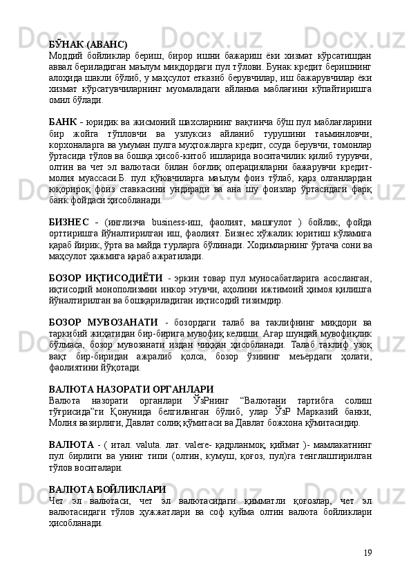 19БЎНАК   (АВАНС)
Моддий   бойликлар   бериш,   бирор   ишни   бажариш   ёки   хизмат   кўрсатишдан
аввал бериладиган маълум миқдордаги пул тўлови. Бунак кредит беришнинг
алоҳида шакли бўлиб, у маҳсулот етказиб берувчилар, иш бажарувчилар ёки
хизмат   кўрсатувчиларнинг   муомаладаги   айланма   маблағини   кўпайтиришга
омил бўлади.
БАНК -   юридик ва жисмоний шахсларнинг вақтинча бўш пул маблағларини
бир   жойга   тўпловчи   ва   узлуксиз   айланиб   турушини   таъминловчи,
корхоналарга ва умуман пулга муҳтожларга кредит, ссуда берувчи, томонлар
ўртасида тўлов ва бошқа ҳисоб-китоб ишларида воситачилик қилиб турувчи,
олтин   ва   чет   эл   валютаси   билан   боғлиқ   операцияларни   бажарувчи   кредит-
молия   муассаси.Б.   пул   қўювчиларга   маълум   фоиз   тўлаб,   қарз   олганлардан
юқорироқ   фоиз   ставкасини   ундиради   ва   ана   шу   фоизлар   ўртасидаги   фарқ
банк фойдаси ҳисобланади.
БИЗНЕС   -   (инглизча   business-иш,   фаолият,   машғулот   )   бойлик,   фойда
орттиришга   йўналтирилган   иш,   фаолият.   Бизнес   хўжалик   юритиш   кўламига
қараб йирик, ўрта ва майда турларга   бўлинади. Ходимларнинг   ўртача сони ва
маҳсулот ҳажмига қараб ажратилади.
БОЗОР   ИҚТИСОДИЁТИ   -   эркин   товар   пул   муносабатларига   асосланган,
иқтисодий   монополизмни   инкор   этувчи,   аҳолини   ижтимоий   ҳимоя   қилишга
йўналтирилган ва бошқариладиган иқтисодий тизимдир.
БОЗОР   МУВОЗАНАТИ   -   бозордаги   талаб   ва   таклифнинг   миқдори   ва
таркибий жиҳатидан бир-бирига мувофиқ келиши. Агар шундай мувофиқлик
бўлмаса,   бозор   мувозанати   издан   чиққан   ҳисобланади.   Талаб   таклиф   узоқ
вақт   бир-биридан   ажралиб   қолса,   бозор   ўзининг   меъёрдаги   ҳолати,
фаолиятини йўқотади.
ВАЛЮТА   НАЗОРАТИ   ОРГАНЛАРИ
Валюта   назорати   органлари   ЎзРнинг   “Валютани   тартибга   солиш
тўғрисида”ги   Қонунида   белгиланган   бўлиб,   улар   ЎзР   Марказий   банки,
Молия вазирлиги, Давлат солиқ қўмитаси ва Давлат божхона қўмитасидир.
ВАЛЮТА   -   (   итал.   valuta.   лат.   valere-   қадрланмоқ,   қиймат   )-   мамлакатнинг
пул   бирлиги   ва   унинг   типи   (олтин,   кумуш,   қоғоз,   пул)га   тенглаштирилган
тўлов воситалари.
ВАЛЮТА   БОЙЛИКЛАРИ
Чет   эл   валютаси,   чет   эл   валютасидаги   қимматли   қоғозлар,   чет   эл
валютасидаги   тўлов   ҳужжатлари   ва   соф   қуйма   олтин   валюта   бойликлари
ҳисобланади. 