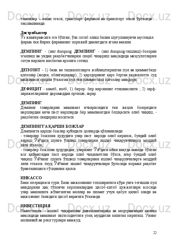 22томонлар   –   юкни   эгаси,   транспорт   фирмаси   ва   транспорт   эгаси   ўртасида  
тақсимланади.
Дистрибьютер
Ўз жамғармасига эга бўлган, ўзи сотиб олиш билан шуғулланувчи мустақил 
фирма ёки йирик фирманинг хорижий давлатдаги ягона вакили.
ДЕМПИНГ   -   (инг.dumping   ДЕМПИНГ   -   (инг.dumping-ташлаш)-бозорни
эгаллаш ва ундан рақобатчиларни сиқиб чиқариш мақсадида маҳсулотларни
сотув нархига нисбатан арзонга сотиш.
ДЕПОЗИТ  -   1)  банк  ва ташкилотларга  жойлаштирилган пул ва қимматбаҳо
қоғозлар   (акция,   облигациялар);   2)   қарздорнинг   қарз   берган   ташкилотга   суд
маҳкамаси орқали ўтказган пул ёки қимматбаҳо қоғозлар миқдори.
ДЕФИЦИТ   -   камёб,   ноёб,   1)   бирор-   бир   нарсанинг   етишмаслиги   ;   2)   сарф-
харажатларнинг даромаддан ортиши, зарар.
ДЕМПИНГ
Демпинг   товарларни   мамлакат   ичкарисидаги   ёки   жаҳон   бозоридаги
нархлардан   анча   паст   нархларда   бир   мамлакатдан   бошқасига   олиб   чиқиш,   -
рақобатни синдириш воситаси.
ДЕМПИНГГА   ҚАРШИ   БОЖЛАР
Демпингга   қарши   божлар   қуйидаги   ҳолларда   қўлланилади:
- товарлар   божхона   ҳудудига   улар   паст   нархда   олиб   кирилса,   бундай   олиб
кириш   ЎзРдаги   шунга   ўхшаш   товарларни   ишлаб   чиқарувчиларга   моддий
зиён етказса;
- товарлар божхона ҳудудидан, уларнинг ЎзРдаги айни вақтда амалда бўлган
асл   қийматидан   паст   нархда   олиб   чиқилаётган   бўлса,   агар   бундай   олиб
чиқиш   ЎзРнинг   шунга   ўхшаш   товарларини   ишлаб   чиқарувчиларга   моддий
зиён   етказса   ёхуд   ЎзРнинг   ишлаб   чиқарувчилари   ўртасида   нормал   рақобат
ўрнатилишига тўсқинлик қилса.
ИНКАССО
Банк   операцияси   тури.   Банк   мижозининг   топшириғига   кўра   унга   тегишли   пул
миқдорини   ҳақ   тўловчи   корхоналардан   ҳисоб-китоб   ҳужжатлари   асосида
улар   манзилига   жўнатилган   моллар   ва   хизмат   учун   қабул   қилиб   олади   ва
мижознинг банкдаги ҳисоб варағига ўтказади.
ИНВЕСТИЦИЯ
Инвестиция   –   ишлаб   чиқаришни   ривожлантириш   ва   модернизация   қилиш
мақсадида   мамлакат   иқтисодиётига   узоқ   муддатли   капитал   киритиш.   Унинг
молиявий ва реал турлари мавжуд. 
