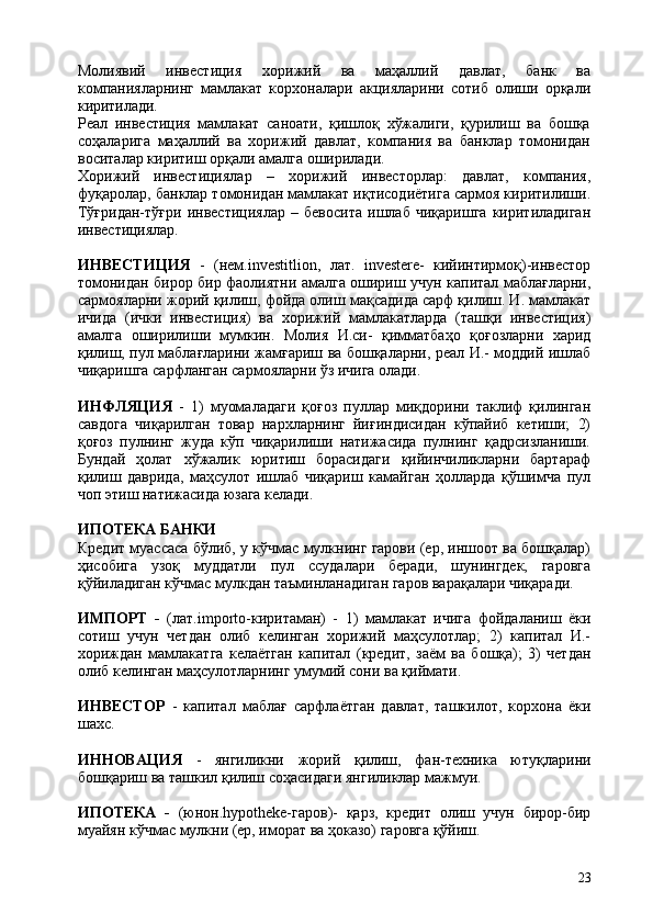 23Молиявий   инвестиция   хорижий   ва   маҳаллий   давлат,   банк   ва
компанияларнинг   мамлакат   корхоналари   акцияларини   сотиб   олиши   орқали
киритилади.
Реал   инвестиция   мамлакат   саноати,   қишлоқ   хўжалиги,   қурилиш   ва   бошқа
соҳаларига   маҳаллий   ва   хорижий   давлат,   компания   ва   банклар   томонидан
воситалар киритиш орқали амалга оширилади.
Хорижий   инвестициялар   –   хорижий   инвесторлар:   давлат,   компания,
фуқаролар, банклар томонидан мамлакат иқтисодиётига сармоя киритилиши.
Тўғридан-тўғри   инвестициялар   –   бевосита   ишлаб   чиқаришга   киритиладиган
инвестициялар.
ИНВЕСТИЦИЯ   -   (нем.investitlion,   лат.   investere-   кийинтирмоқ)-инвестор
томонидан бирор бир фаолиятни амалга ошириш учун капитал маблағларни,
сармояларни жорий қилиш, фойда олиш мақсадида сарф қилиш. И. мамлакат
ичида   (ички   инвестиция)   ва   хорижий   мамлакатларда   (ташқи   инвестиция)
амалга   оширилиши   мумкин.   Молия   И.си-   қимматбаҳо   қоғозларни   харид
қилиш, пул маблағларини жамғариш ва бошқаларни, реал И.- моддий ишлаб
чиқаришга сарфланган сармояларни ўз ичига олади.
ИНФЛЯЦИЯ   -   1)   муомаладаги   қоғоз   пуллар   миқдорини   таклиф   қилинган
савдога   чиқарилган   товар   нархларнинг   йиғиндисидан   кўпайиб   кетиши;   2)
қоғоз   пулнинг   жуда   кўп   чиқарилиши   натижасида   пулнинг   қадрсизланиши.
Бундай   ҳолат   хўжалик   юритиш   борасидаги   қийинчиликларни   бартараф
қилиш   даврида,   маҳсулот   ишлаб   чиқариш   камайган   ҳолларда   қўшимча   пул
чоп этиш натижасида юзага келади.
ИПОТЕКА   БАНКИ
Кредит муассаса бўлиб, у кўчмас мулкнинг гарови (ер, иншоот ва бошқалар)
ҳисобига   узоқ   муддатли   пул   ссудалари   беради,   шунингдек,   гаровга
қўйиладиган кўчмас мулкдан таъминланадиган гаров варақалари чиқаради.
ИМПОРТ   -   (лат.importo-киритаман)   -   1)   мамлакат   ичига   фойдаланиш   ёки
сотиш   учун   четдан   олиб   келинган   хорижий   маҳсулотлар;   2)   капитал   И.-
хориждан   мамлакатга   келаётган   капитал   (кредит,   заём   ва   бошқа);   3)   четдан
олиб келинган маҳсулотларнинг умумий сони ва қиймати.
ИНВЕСТОР   -   капитал   маблағ   сарфлаётган   давлат,   ташкилот,   корхона   ёки
шахс.
ИННОВАЦИЯ   -   янгиликни   жорий   қилиш,   фан-техника   ютуқларини
бошқариш ва ташкил қилиш соҳасидаги янгиликлар мажмуи.
ИПОТЕКА   -   (юнон.hypotheke-гаров)-   қарз,   кредит   олиш   учун   бирор-бир
муайян кўчмас мулкни (ер, иморат ва ҳоказо) гаровга қўйиш. 