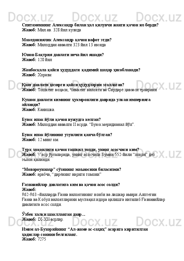 Спитаменнинг   Александр   билан   ҳал   қилувчи   жанги   қачон   юз   берди? 
Жавоб:  Мил.ав. 328 йил кузида
Македониялик   Александр   қачон   вафот   этди?
Жавоб:  Милоддан аввалги 323 йил 13 июнда
Юнон-Бақтрия   давлати   неча   йил   яшади? 
Жавоб:  120 йил
Жонбосқала   қайси   ҳудуддаги   қадимий   шаҳар   ҳисобланади? 
Жавоб:  Хоразм
Қанғ   давлати   ҳозирги   қайси   ҳудудларни   эгаллаган?
Жавоб:   Тошкент   воҳаси,   Чимкент   вилояти   ва   Сирдарё   ҳавзаси   ерларини
Кушон   давлати   кимнинг   ҳукмронлиги   даврида   улкан   империяга 
айланди?
Жавоб:   Канишка.
Буюк   ипак   йўли   қачон   вужудга   келган?
Жавоб:   Милоддан   аввалги   II   асрда.   “Буюк   меридианал   йўл”.
Буюк   ипак   йўлининг   узунлиги   қанча   бўлган? 
Жавоб:  12 минг км.
Турк   хоқонлиги   қачон   ташкил   топди,   унинг   асосчиси   ким?
Жавоб:   V   аср   ўрталарида,   унинг   асосчиси   Бумин   552-йили   “хоқон”   деб 
эълон қилинди.
“Мовароуннаҳр”   сўзининг   маъносини   биласизми? 
Жавоб:  арабча, “дарёнинг нариги томони”
Ғазнавийлар   давлатига   ким   ва   қачон   асос   солди? 
Жавоб:
962-963   –йилларда   Ғазна   вилоятининг   ноиби   ва   лашкар   амири   Алптегин
Ғазна   ва   Кобул   вилоятларини   мустақил   идора   қилишга   интилиб   Ғазнавийлар 
давлатига асос солди.
Ўзбек   халқи   шаклланган   давр... 
Жавоб:  IX-XII асрлар.
Имом   ал-Бухорийнинг   “Ал-жоме   ас-саҳиҳ”   асарига   киритилган 
ҳадислар сонини белгиланг.
Жавоб:   7275 