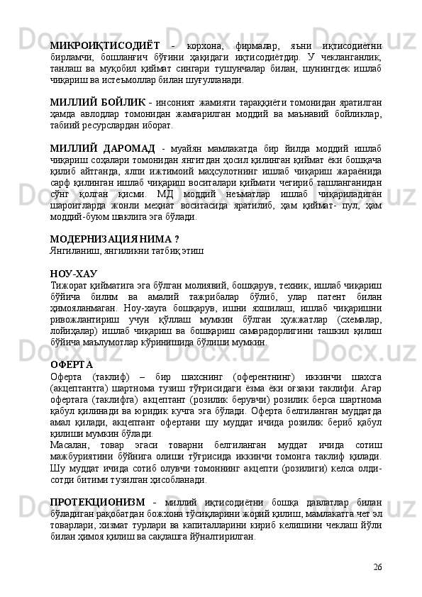 26МИКРОИҚТИСОДИЁТ   -   корхона,   фирмалар,   яъни   иқтисодиётни
бирламчи,   бошланғич   бўғини   ҳақидаги   иқтисодиётдир.   У   чекланганлик,
танлаш   ва   муқобил   қиймат   сингари   тушунчалар   билан,   шунингдек   ишлаб
чиқариш ва истеъмоллар билан шуғулланади.
МИЛЛИЙ   БОЙЛИК   -   инсоният  жамияти  тараққиёти  томонидан  яратилган
ҳамда   авлодлар   томонидан   жамғарилган   моддий   ва   маънавий   бойликлар,
табиий ресурслардан иборат.
МИЛЛИЙ   ДАРОМАД   -   муайян   мамлакатда   бир   йилда   моддий   ишлаб
чиқариш соҳалари томонидан янгитдан ҳосил қилинган қиймат ёки бошқача
қилиб   айтганда,   ялпи   ижтимоий   маҳсулотнинг   ишлаб   чиқариш   жараёнида
сарф  қилинган  ишлаб чиқариш  воситалари  қиймати чегириб   ташланганидан
сўнг   қолган   қисми.   МД   моддий   неъматлар   ишлаб   чиқариладиган
шароитларда   жонли   меҳнат   воситасида   яратилиб,   ҳам   қиймат-   пул,   ҳам
моддий-буюм шаклига эга бўлади.
МОДЕРНИЗАЦИЯ   НИМА   ?
Янгиланиш,   янгиликни   татбиқ   этиш
НОУ- ХАУ
Тижорат қийматига эга бўлган молиявий, бошқарув, техник, ишлаб чиқариш
бўйича   билим   ва   амалий   тажрибалар   бўлиб,   улар   патент   билан
ҳимояланмаган.   Ноу-хауга   бошқарув,   ишни   яхшилаш,   ишлаб   чиқаришни
ривожлантириш   учун   қўллаш   мумкин   бўлган   ҳужжатлар   (схемалар,
лойиҳалар)   ишлаб   чиқариш   ва   бошқариш   самарадорлигини   ташкил   қилиш
бўйича маълумотлар кўринишида бўлиши мумкин.
ОФЕРТА
Оферта   (таклиф)   –   бир   шахснинг   (оферентнинг)   иккинчи   шахсга
(акцептантга)   шартнома   тузиш   тўғрисидаги   ёзма   ёки   оғзаки   таклифи.   Агар
офертага   (таклифга)   акцептант   (розилик   берувчи)   розилик   берса   шартнома
қабул   қилинади   ва   юридик   кучга   эга   бўлади.   Оферта   белгиланган   муддатда
амал   қилади,   акцептант   офертани   шу   муддат   ичида   розилик   бериб   қабул
қилиши мумкин бўлади.
Масалан,   товар   эгаси   товарни   белгиланган   муддат   ичида   сотиш
мажбуриятини   бўйнига   олиши   тўғрисида   иккинчи   томонга   таклиф   қилади.
Шу   муддат   ичида   сотиб   олувчи   томоннинг   акцепти   (розилиги)   келса   олди-
сотди битими тузилган ҳисобланади.
ПРОТЕКЦИОНИЗМ   -   миллий   иқтисодиётни   бошқа   давлатлар   билан
бўладиган   рақобатдан   божхона   тўсиқларини   жорий   қилиш,   мамлакатга   чет   эл
товарлари,   хизмат   турлари   ва   капиталларини   кириб   келишини   чеклаш   йўли
билан ҳимоя қилиш ва сақлашга йўналтирилган. 