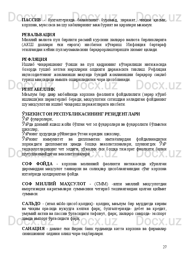 27ПАССИВ   -   бухгалтерияда   баланснинг   буромад,   харажат,   чиқим   қисми;
корхона, муассаса ва шу кабиларнинг мажбурият ва қарзлари мажмуи.
РЕВАЛЬВАЦИЯ
Миллий  валюта   пул   бирлиги   расмий   курсини  халқаро   валюта   бирликларига
(АКШ   доллари   ёки   еврога)   нисбатан   кўтариш.   Инфляция   бартараф
этилгандан кейин пул муомаласини барқарорлаштиришга хизмат қилади.
РЕФЛЯЦИЯ
Ишлаб   чиқаришнинг   ўсиши   ва   пул   қадрининг   кўтарилиши   натижасида
бозорда   тушиб   кетган   нархларни   олдинги   даражасига   тиклаш.   Рефляция
иқтисодиётнинг   жонланиши   вақтида   бундай   жонланишни   барқарор   сақлаб
туриш мақсадида амалга ошириладиган чора ҳисобланади.
РЕНТАБЕЛЛИК
Маълум   бир   давр   мобайнида   корхона   фаолияти   фойдалилиги   (зарар   кўриб
ишлаши)ни характерлаб беради, маҳсулотни сотишдан келадиган фойданинг
шу маҳсулотни ишлаб чиқариш харажатларига нисбати.
ЎЗБЕКИСТОН   РЕСПУБЛИКАСИНИНГ   РЕЗИДЕНТЛАРИ
ЎзР   фуқаролари;
ЎзРда   доимий яшаш   жойи   бўлган   чет   эл   фуқаролари ва фуқаролиги бўлмаган
шахслар;
ЎзРнинг   ҳудудида   рўйхатдан   ўтган   юридик   шахслар;
ЎзРнинг   иммунитет   ва   дипломатик   имтиёзлардан   фойдаланадиган
хориждаги   дипломатия   ҳамда   бошқа   ваколатхоналари,   шунингдек   ЎзР
ташкилотларининг  чет   элдаги,   хўжалик  ёки   бошқа  тижорат   фаолияти   билан
шуғулланмайдиган ваколатхоналари.
СОФ   ФОЙДА   -   корхона   молиявий   фаолияти   натижасида   кўрилган
даромаддан   маҳсулот   таннархи   ва   солиқлар   ҳисобланганидан   сўнг   корхона
ихтиёрида қолдирилган фойда.
СОФ   МИЛЛИЙ   МАҲСУЛОТ   -   (СММ)   -ялпи   миллий   маҳсулотдан
амортизация   ажратмалари   суммасини   чегириб   ташлангандан   қолган   қиймат
суммаси.
САЛЬДО   -   (итал.saldo-ҳисоб.қолдиқ)-   қолдиқ,   маълум   бир   муддатда   кирим
ва   чиқим   орасида   вужудга   келган   фарқ;   бухгалтерияда-   дебет   ва   кредит,
умумий актив ва пассив ўртасидаги тафовут, фарқ; халқаро савдода- экспорт
ҳамда импорт ўртасидаги фарқ.
САНАЦИЯ   -   давлат   ёки   йирик   банк   ёрдамида   катта   корхона   ва   фирмалар
синишининг олдини олиш чора-тадбирлари. 
