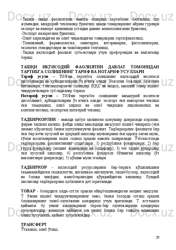 29-Ташқи   савдо   фаолиятини   амалга   ошириш   тартибини   белгилаш,   шу
жумладан, миқдорий чекловлар ўрнатиш ҳамда товарларнинг айрим турлари
экспорт ва импорт қилиниши устидан давлат монополиясини ўрнатиш;
-Экспорт   назоратини   ўрнатиш;
-Олиб   кириладиган   ва   олиб   чиқиладиган   товарларни   сертификатлаш;
-Техникавий,   фармакология,   санитария,   ветеринария,   фитосанитария,
экология стандартлари ва талабларини белгилаш;
-Ташқи   иқтисодий   фаолият   субъектлари   учун   преференция   ва   имтиёзлар
бериш.
ТАШҚИ ИҚТИСОДИЙ ФАОЛИЯТНИ ДАВЛАТ ТОМОНИДАН
ТАРТИБГА СОЛИШНИНГ ТАРИФ ВА НОТАРИФ УСУЛЛАРИ
Тариф   усули   –   ТИФни   тартибга   солишнинг   иқтисодий   воситаси
ҳисобланади   ва   қуйидагиларни   ўз   ичига   олади:   божхона   божлари,   божхона
йиғимлари,   тенглаштирувчи   солиқлар   (ҚҚС   ва   акциз),   миллий   товар   ишлаб
чиқарувчиларга субсидиялар бериш.
Нотариф   усули   –   ТИФни   тартибга   солишнинг   маъмурий   воситаси
ҳисобланиб,   қуйидагиларни   ўз   ичига   олади:   экспорт   ёки   импортни   чеклаш
ёки   таъқиқлаш,   олиб   кириш   ва   олиб   чиқишни   лицензиялаш   ва
контингентлаш, экспортни ихтиёрий чеклаш.
ТАДБИРКОРЛИК   -   амалда   қабул   қилинган   қонунлар   доирасида   корхона,
фирма ташкил қилиш, фойда олиш мақсадида маҳсулот ишлаб чиқариш (ёки
хизмат   кўрсатиш)   билан   шуғулланувчи   фаолият.   Тадбиркорлик   фаолияти   бир
ёки бир неча хусусий ва   ҳуқуқий шахслар мулкларини ёки қарзга   олган мулк,
тўлов   воситаларини   ишга   солиш   орқали   амалга   оширилади.   Ўзбекистонда
тадбиркорлик   фаолиятининг   соҳиблари:   1)   республика   фуқаролари;   2)   бир
гуруҳ   фуқаролар   (меҳнат   жамоалари   ва   бошқалар);   3)   чет   эллик   фуқаролар
ёки   хусусий   шахслар;   4)   республика   фуқароси   бўлмаган   шахслар   (ўз
ваколатлари доирасида); 5) қўшма мулк эгалари.
ТАДБИРКОР   -   иқтисодий   ресурсларини   бир-бирига   қўшилишини
таъминлайдиган ташкилотчи, янгиликка интилувчи, ташаббускор, иқтисодий
ва   бошқа   хавфдан,   жавобгарликдан   қўрқмайдиган   кишилар.   Бундай
хислатлар тадбиркорлик қобилияти деб юритилади.
ТОВАР   -   бозордаги   олди-сотти   орқали   айирбошланадиган   меҳнат   маҳсули.
Т.   ўзини   ишлаб   чиқарувчиларининг   эмас,   балки   бозорда   сотиш   орқали
бошқаларнинг   талаб-эҳтиёжини   қондириш   учун   яратилади.   Т.   истеъмол
қиймати-   бу   унинг   кишиларнинг   бирон-бир   эҳтиёжларини   қондириш
хусусиятидир,   алмашув   қиймати   эса   унинг   бошқа   бир   товарга   алмашина
олиш хусусияти, қиймат хусусиятидир.
ТРАНСФЕРТ
Ўтказиш,   олиб  ўтиш; 