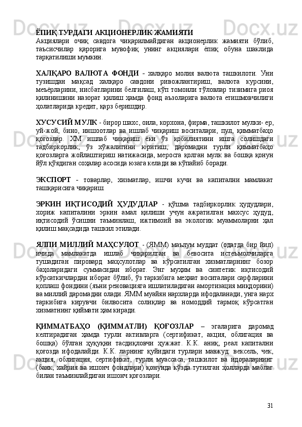 31ЁПИҚ   ТУРДАГИ   АКЦИОНЕРЛИК   ЖАМИЯТИ
Акциялари   очиқ   савдога   чиқарилмайдиган   акционерлик   жамияти   бўлиб,
таъсисчилар   қарорига   мувофиқ   унинг   акциялари   ёпиқ   обуна   шаклида
тарқатилиши мумкин.
ХАЛҚАРО   ВАЛЮТА   ФОНДИ   -   халқаро   молия   валюта   ташкилоти.   Уни
тузишдан   мақсад   халқаро   савдони   ривожлантириш,   валюта   курсини,
меъёрларини, нисбатларини белгилаш, кўп томонли тўловлар тизимига риоя
қилинишини   назорат   қилиш   ҳамда   фонд   аъзоларига   валюта   етишмовчилиги
ҳолатларида кредит, қарз беришдир.
ХУСУСИЙ   МУЛК   -   бирор   шахс,   оила,   корхона,   фирма,   ташкилот   мулки-   ер,
уй-жой,   бино,   иншоотлар   ва   ишлаб   чиқариш   воситалари,   пул,   қимматбаҳо
қоғозлар.   ХМ   ишлаб   чиқариш   ёки   ўз   қобилиятини   ишга   солишдаги
тадбиркорлик,   ўз   хўжалигини   юритиш,   даромадни   турли   қимматбаҳо
қоғозларга  жойлаштириш натижасида,  меросга  қолган  мулк ва  бошқа қонун
йўл қўядиган соҳалар асосида юзага келади ва кўпайиб боради.
ЭКСПОРТ   -   товарлар,   хизматлар,   ишчи   кучи   ва   капитални   мамлакат
ташқарисига чиқариш.
ЭРКИН   ИҚТИСОДИЙ   ҲУДУДЛАР   -   қўшма   тадбиркорлик   ҳудудлари,
хориж   капиталини   эркин   амал   қилиши   учун   ажратилган   махсус   ҳудуд,
иқтисодий   ўсишни   таъминлаш,   ижтимоий   ва   экологик   муаммоларни   ҳал
қилиш мақсадида ташкил этилади.
ЯЛПИ   МИЛЛИЙ   МАҲСУЛОТ   -   (ЯММ)   маълум   муддат   (одатда   бир   йил)
ичида   мамлакатда   ишлаб   чиқарилган   ва   бевосита   истеъмолчиларга
тушадиган   пировард   маҳсулотлар   ва   кўрсатилган   хизматларнинг   бозор
баҳоларидаги   суммасидан   иборат.   Энг   муҳим   ва   синтетик   иқтисодий
кўрсаткичлардан иборат бўлиб, ўз таркибига меҳнат воситалари сарфларини
қоплаш   фондини   (яъни   реновацияга   ишлатиладиган   амортизация   миқдорини)
ва   миллий   даромадни   олади.   ЯММ   муайян   нархларда   ифодаланади,   унга   нарх
таркибига   кирувчи   билвосита   солиқлар   ва   номоддий   тармоқ   кўрсатган
хизматнинг қиймати ҳам киради.
ҚИММАТБАҲО   (ҚИММАТЛИ)   ҚОҒОЗЛАР   –   эгаларига   даромад
келтирадиган   ҳамда   турли   активларга   (сертификат,   акция,   облигация   ва
бошқа)   бўлган   ҳуқуқни   тасдиқловчи   ҳужжат.   К.К.   аниқ,   реал   капитални
қоғозда   ифодалайди.   К.К.   ларнинг   қуйидаги   турлари   мавжуд:   вексель,   чек,
акция,   облигация,   сертификат,   турли   муассаса,   ташкилот   ва   идораларнинг
(банк, хайрия ва ишонч фондлари)  қонунда кўзда  тутилган ҳолларда  маблағ
билан таъминлайдиган ишонч қоғозлари. 