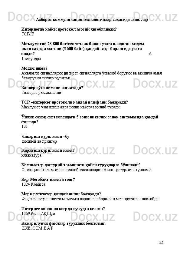 32Ахборот   коммуникация   технологиялар   соҳасида   саволлар
Интернетда   қайси   протокол   асосий   ҳисобланади?
TCP/IP
Маълумотни   28   800   бит/сек   тезлик   билан   узата   оладиган   модем  
икки саҳифа матнни (3 600 байт) қандай вақт бирлигида узата 
олади? А  
1 секундда
Модем   нима?
Аналогли   сигналларни   дискрет   сигналларга   ўтказиб   берувчи   ва   аксинча   амал 
бажарувчи техник қурилма
Баннер   сўзи   нимани   англатади?
Тижорат   рекламасини
TCP   –интернет   протоколи   қандай   вазифани   бажаради?
Маълумот   узатилиш   жараёнини   назорат   қилиб   туради.
Ўнлик   саноқ   системасидаги   5   сони   иккилик   саноқ   системасида   қандай 
ёзилади?
101
Чиқариш   қурилмаси   – бу
дисплей   ва   принтер
Киритиш   қурилмаси   нима?
клавиатура
Компьютер   дастурий   таъминоти   қайси   гуруҳларга   бўлинади?
Операцион   тизимлар   ва   aмалий   масалаларни   ечиш   дастурлари   туплами.
Бир   Мегобайт   нимага   тенг?
1024   Кбайтга
Маршрутизатор   қандай   ишни   бажаради?
Фақат   электрон   почта   маълумотларнинг   юборилиш   маршрутини   аниқлайди.
Интернет   качон   ва   каерда   вужудга   келган?
1969   йили   АҚШда
Бажарилувчи   файллар   гурухини   белгиланг.
.EXE,.COM,.BAT 