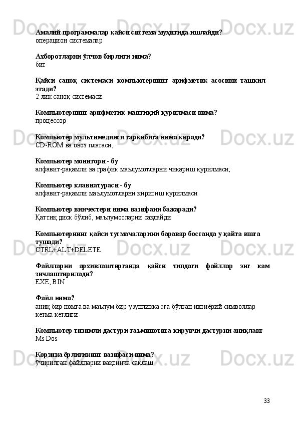 33Амалий   программалар   қайси   система   муҳитида   ишлайди?
операцион   системалар
Ахборотларни   ўлчов   бирлиги   нима?
бит
Қайси   саноқ   системаси   компьютернинг   арифметик   асосини   ташкил 
этади?
2   лик   саноқ  системаси
Компьютернинг   арифметик-мантиқий   қурилмаси   нима?
процессор
Компьютер   мультимедияси   таркибига   нима   киради?
CD-ROM   ва   овоз   платаси,
Компьютер   монитори   -  бу
алфавит-рақамли   ва   график   маълумотларни   чиқариш   қурилмаси;
Компьютер   клавиатураси   -   бу
алфавит-рақамли   маълумотларни   киритиш   қурилмаси
Компьютер   винчестери   нима   вазифани   бажаради?
Қаттиқ   диск   бўлиб,   маълумотларни   сақлайди
Компьютернинг   қайси   тугмачаларини   баравар   босганда   у   қайта   ишга 
тушади?
CTRL+ALT+DELETE
Файлларни архивлаштирганда қайси типдаги файллар энг кам
зичлаштирилади?
EXE,   BIN
Файл   нима?
аниқ   бир   номга   ва   маълум   бир   узунликка   эга   бўлган   ихтиёрий   символлар
кетма-кетлиги
Компьютер   тизимли   дастури   таъминотига   кирувчи   дастурни   аниқланг
Ms   Dos
Корзина   ёрлиғининг   вазифаси   нима?
ўчирилган   файлларни   вақтинча   сақлаш 