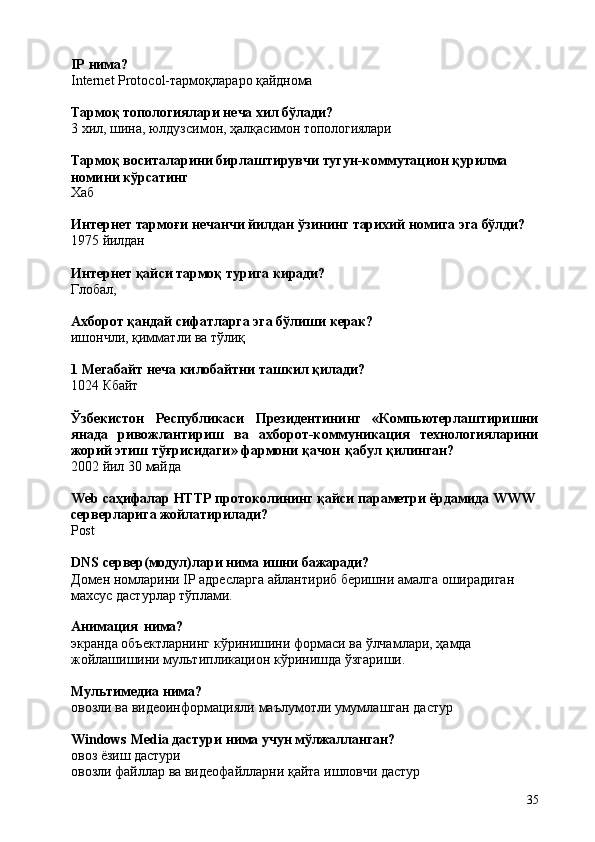 35IP   нима?
Internet   Protocol-тармоқлараро   қайднома
Тармоқ   топологиялари   неча   хил   бўлади?
3   хил,   шина,   юлдузсимон,   ҳалқасимон   топологиялари
Тармоқ   воситаларини   бирлаштирувчи   тугун-коммутацион   қурилма 
номини кўрсатинг
Хаб
Интернет   тармоғи   нечанчи   йилдан   ўзининг   тарихий   номига   эга   бўлди?
1975   йилдан
Интернет   қайси   тармоқ   турига   киради?
Глобал,
Ахборот   қандай   сифатларга   эга   бўлиши   керак?
ишончли,   қимматли   ва   тўлиқ
1   Мегабайт   неча   килобайтни   ташкил   қилади?
1024   Кбайт
Ўзбекистон   Республикаси   Президентининг   «Компьютерлаштиришни
янада   ривожлантириш   ва   ахборот-коммуникация   технологияларини
жорий этиш тўғрисидаги» фармони қачон   қабул қилинган?
2002   йил   30   майда
Web   саҳифалар   HTTP   протоколининг   қайси   параметри   ёрдамида   WWW 
серверларига жойлатирилади?
Post
DNS   сервер(модул)лари   нима   ишни   бажаради?
Домен   номларини   IP   адресларга   айлантириб   беришни   амалга   оширадиган 
махсус дастурлар тўплами.
Анимация   нима?
экранда   объектларнинг   кўринишини   формаси   ва   ўлчамлари,   ҳамда 
жойлашишини мультипликацион кўринишда ўзгариши.
Мультимедиа   нима?
овозли   ва   видеоинформацияли   маълумотли   умумлашган   дастур
Windows   Media   дастури   нима   учун   мўлжалланган?
овоз   ёзиш  дастури
овозли   файллар   ва   видеофайлларни   қайта   ишловчи   дастур 