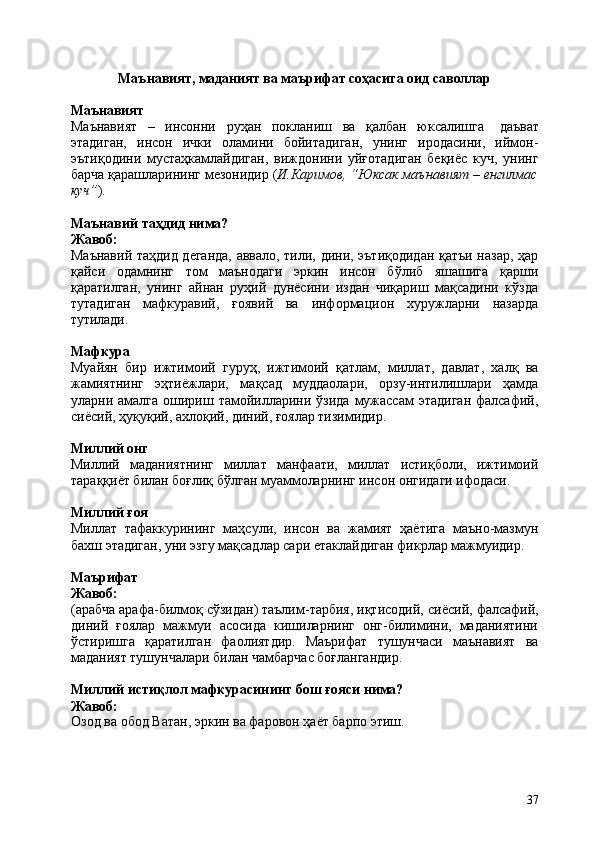37Маънавият,   маданият   ва   маърифат   соҳасига   оид   саволлар
Маънавият
Маънавият   –   инсонни   руҳан   покланиш   ва   қалбан   юксалишга   даъват
этадиган,   инсон   ички   оламини   бойитадиган,   унинг   иродасини,   иймон-
эътиқодини   мустаҳкамлайдиган,   виждонини   уйғотадиган   беқиёс   куч,   унинг
барча   қарашларининг мезонидир ( И.Каримов, “Юксак маънавият – енгилмас
куч” ).
Маънавий   таҳдид   нима?
Жавоб:
Маънавий таҳдид деганда, аввало, тили, дини, эътиқодидан қатъи назар, ҳар
қайси   одамнинг   том   маънодаги   эркин   инсон   бўлиб   яшашига   қарши
қаратилган,   унинг   айнан   руҳий   дунёсини   издан   чиқариш   мақсадини   кўзда
тутадиган   мафкуравий,   ғоявий   ва   информацион   хуружларни   назарда
тутилади.
Мафкура
Муайян   бир   ижтимоий   гуруҳ,   ижтимоий   қатлам,   миллат,   давлат,   халқ   ва
жамиятнинг   эҳтиёжлари,   мақсад   муддаолари,   орзу-интилишлари   ҳамда
уларни амалга  ошириш  тамойилларини  ўзида  мужассам  этадиган   фалсафий,
сиёсий, ҳуқуқий, ахлоқий, диний, ғоялар тизимидир.
Миллий  онг
Миллий   маданиятнинг   миллат   манфаати,   миллат   истиқболи,   ижтимоий
тараққиёт билан боғлиқ бўлган муаммоларнинг инсон онгидаги ифодаси.
Миллий  ғоя
Миллат   тафаккурининг   маҳсули,   инсон   ва   жамият   ҳаётига   маъно-мазмун
бахш этадиган, уни эзгу мақсадлар сари етаклайдиган фикрлар мажмуидир.
Маърифат 
Жавоб:
(арабча арафа-билмоқ сўзидан) таълим-тарбия, иқтисодий,   сиёсий,   фалсафий,
диний   ғоялар   мажмуи   асосида   кишиларнинг   онг-билимини,   маданиятини
ўстиришга   қаратилган   фаолиятдир.   Маърифат   тушунчаси   маънавият   ва
маданият тушунчалари билан чамбарчас боғлангандир.
Миллий   истиқлол   мафкурасининг   бош   ғояси   нима? 
Жавоб:
Озод   ва   обод   Ватан,   эркин   ва   фаровон   ҳаёт   барпо   этиш. 
