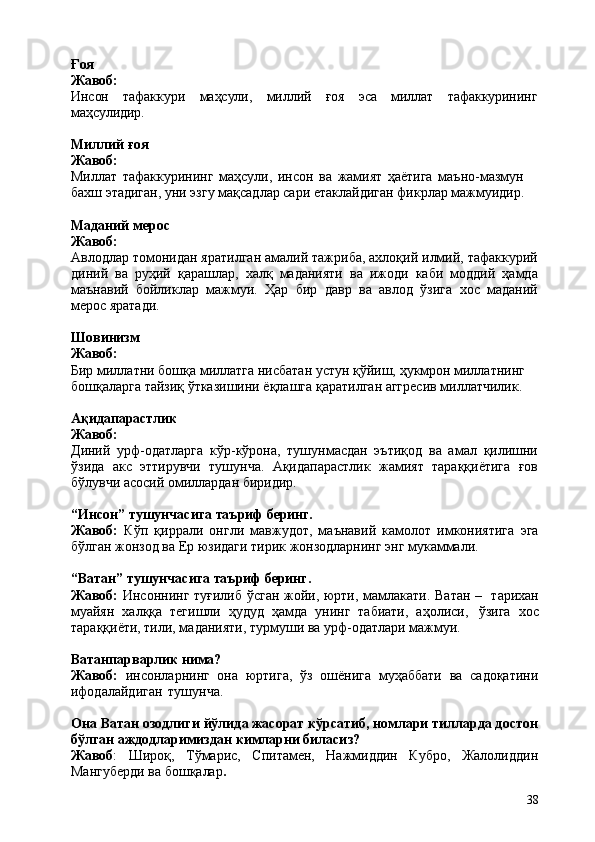 38Ғоя 
Жавоб:
Инсон тафаккури маҳсули, миллий ғоя эса миллат тафаккурининг
маҳсулидир.
Миллий   ғоя 
Жавоб:
Миллат   тафаккурининг   маҳсули,   инсон   ва   жамият   ҳаётига   маъно-мазмун  
бахш этадиган, уни эзгу мақсадлар сари eтаклайдиган фикрлар мажмуидир.
Маданий   мерос
Жавоб:
Авлодлар томонидан яратилган амалий тажриба, ахлоқий илмий, тафаккурий
диний   ва   руҳий   қарашлар,   халқ   маданияти   ва   ижоди   каби   моддий   ҳамда
маънавий   бойликлар   мажмуи.   Ҳар   бир   давр   ва   авлод   ўзига   хос   маданий
мерос яратади.
Шовинизм 
Жавоб:
Бир   миллатни   бошқа   миллатга   нисбатан   устун   қўйиш,   ҳукмрон   миллатнинг 
бошқаларга тайзиқ ўтказишини ёқлашга қаратилган аггресив миллатчилик.
Ақидапарастлик 
Жавоб:
Диний   урф-одатларга   кўр-кўрона,   тушунмасдан   эътиқод   ва   амал   қилишни
ўзида   акс   эттирувчи   тушунча.   Ақидапарастлик   жамият   тараққиётига   ғов
бўлувчи асосий омиллардан биридир.
“Инсон”   тушунчасига   таъриф   беринг.
Жавоб:   Кўп   қиррали   онгли   мавжудот,   маънавий   камолот   имкониятига   эга
бўлган жонзод ва Ер юзидаги тирик жонзодларнинг энг мукаммали.
“Ватан”   тушунчасига   таъриф   беринг.
Жавоб:   Инсоннинг туғилиб ўсган жойи, юрти, мамлакати. Ватан –   тарихан
муайян   халққа   тегишли   ҳудуд   ҳамда   унинг   табиати,   аҳолиси,   ўзига   хос
тараққиёти, тили, маданияти, турмуши ва урф-одатлари мажмуи.
Ватанпарварлик   нима?
Жавоб:   инсонларнинг   она   юртига,   ўз   ошёнига   муҳаббати   ва   садоқатини
ифодалайдиган   тушунча.
Она Ватан озодлиги йўлида жасорат кўрсатиб, номлари тилларда достон
бўлган аждодларимиздан кимларни биласиз?
Жавоб :   Широқ,   Тўмарис,   Спитамен,   Нажмиддин   Кубро,   Жалолиддин
Мангуберди ва бошқалар . 