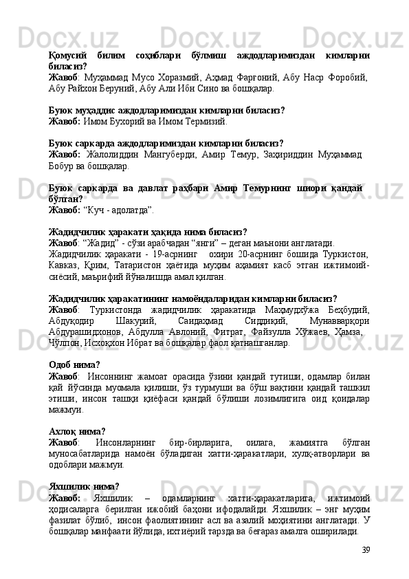 39Қомусий билим соҳиблари бўлмиш аждодларимиздан кимларни
биласиз?
Жавоб :   Муҳаммад   Мусо   Хоразмий,   Аҳмад   Фарғоний,   Абу   Наср   Форобий, 
Абу Райхон Беруний, Абу Али Ибн Сино ва бошқалар.
Буюк   муҳаддис   аждодларимиздан   кимларни   биласиз? 
Жавоб:  Имом Бухорий ва Имом Термизий.
Буюк   саркарда   аждодларимиздан   кимларни   биласиз?
Жавоб:   Жалолиддин   Мангуберди,   Амир   Темур,   Заҳириддин   Муҳаммад 
Бобур ва бошқалар.
Буюк   саркарда   ва   давлат   раҳбари   Амир   Темурнинг   шиори   қандай 
бўлган?
Жавоб:   “Куч   -   адолатда”.
Жадидчилик   ҳаракати   ҳақида   нима   биласиз?
Жавоб : “Жадид” - сўзи арабчадан “янги” – деган маънони англатади. 
Жадидчилик   ҳаракати   -   19-асрнинг охири   20-асрнинг   бошида   Туркистон,
Кавказ,   Қрим,   Татаристон   ҳаётида   муҳим   аҳамият   касб   этган   ижтимоий-
сиёсий, маърифий йўналишда амал қилган.
Жадидчилик ҳаракатининг намоёндаларидан кимларни биласиз?  
Жавоб : Туркистонда жадидчилик ҳаракатида Маҳмудхўжа Беҳбудий,
Абдуқодир Шакурий, Саидаҳмад Сиддиқий, Мунавварқори
Абдурашидхонов,   Абдулла   Авлоний,   Фитрат,   Файзулла   Хўжаев,   Ҳамза, 
Чўлпон, Исхоқхон Ибрат ва бошқалар фаол қатнашганлар.
Одоб   нима?
Жавоб :   Инсоннинг   жамоат   орасида   ўзини   қандай   тутиши,   одамлар   билан
қай   йўсинда   муомала   қилиши,   ўз   турмуши   ва   бўш   вақтини   қандай   ташкил
этиши,   инсон   ташқи   қиёфаси   қандай   бўлиши   лозимлигига   оид   қоидалар
мажмуи.
Ахлоқ   нима?
Жавоб :   Инсонларнинг   бир-бирларига,   оилага,   жамиятга   бўлган
муносабатларида   намоён   бўладиган   хатти-ҳаракатлари,   хулқ-атворлари   ва
одоблари мажмуи.
Яхшилик   нима?
Жавоб:   Яхшилик   –   одамларнинг   хатти-ҳаракатларига,   ижтимоий
ҳодисаларга   берилган   ижобий   баҳони   ифодалайди.   Яхшилик   –   энг   муҳим
фазилат   бўлиб,   инсон   фаолиятининг   асл   ва   азалий   моҳиятини   англатади.   У
бошқалар манфаати йўлида, ихтиёрий тарзда ва беғараз амалга оширилади. 