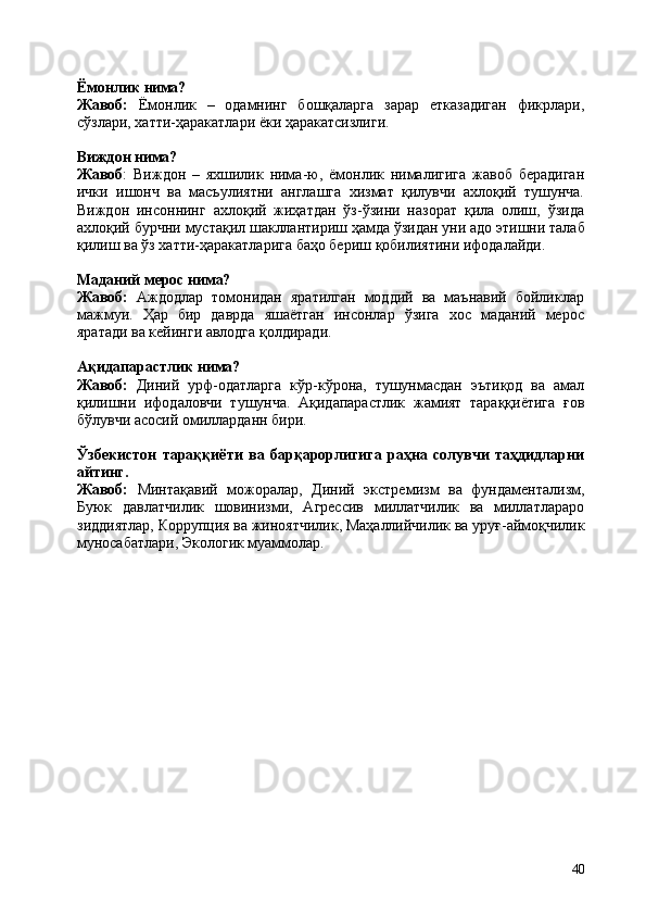 40Ёмонлик   нима?
Жавоб:   Ёмонлик   –   одамнинг   бошқаларга   зарар   етказадиган   фикрлари,
сўзлари, хатти-ҳаракатлари ёки ҳаракатсизлиги.
Виждон   нима?
Жавоб :   Виждон   –   яхшилик   нима-ю,   ёмонлик   нималигига   жавоб   берадиган
ички   ишонч   ва   масъулиятни   англашга   хизмат   қилувчи   ахлоқий   тушунча.
Виждон   инсоннинг   ахлоқий   жиҳатдан   ўз-ўзини   назорат   қила   олиш,   ўзида
ахлоқий   бурчни   мустақил   шакллантириш   ҳамда   ўзидан   уни   адо   этишни   талаб
қилиш ва ўз хатти-ҳаракатларига баҳо бериш қобилиятини ифодалайди.
Маданий   мерос   нима?
Жавоб:   Аждодлар   томонидан   яратилган   моддий   ва   маънавий   бойликлар
мажмуи.   Ҳар   бир   даврда   яшаётган   инсонлар   ўзига   хос   маданий   мерос
яратади ва кейинги авлодга қолдиради.
Ақидапарастлик   нима?
Жавоб:   Диний   урф-одатларга   кўр-кўрона,   тушунмасдан   эътиқод   ва   амал
қилишни   ифодаловчи   тушунча.   Ақидапарастлик   жамият   тараққиётига   ғов
бўлувчи асосий омилларданн бири.
Ўзбекистон   тараққиёти   ва   барқарорлигига   раҳна   солувчи   таҳдидларни
айтинг.
Жавоб:   Минтақавий   можоралар,   Диний   экстремизм   ва   фундаментализм,
Буюк   давлатчилик   шовинизми,   Агрессив   миллатчилик   ва   миллатлараро
зиддиятлар,   Коррупция   ва   жиноятчилик,   Маҳаллийчилик   ва   уруғ-аймоқчилик
муносабатлари, Экологик муаммолар. 