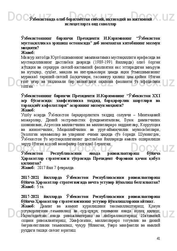 41Ўзбекистонда   олиб   борилаётган   сиёсий,   иқтисодий   ва   ижтимоий 
ислоҳотларга оид саволлар
Ўзбекистоннинг   биринчи   Президенти   И.Каримовинг   “Ўзбекистон
мустақилликка эришиш остонасида” деб номланган китобининг мазмун
моҳияти?
Жавоб:
Мазкур   китобда   Юртбошимизнинг   мамлакатимиз   мустақиллиги   арафасида   ва
мустақилликнинг   дастлабки   даврида   (1989-1991   йилларда)   олиб   борган
жўшқин   ва   серқирра   сиёсий-ижтимоий   фаолиятни   акс   эттирадиган   маъруза
ва   нутқлар,   суҳбат,   мақола   ва   интервьюлари   ҳамда   яқин   ўтмишимизнинг
мураккаб   тарихий-сиёсий   босқичлари,   тассаввур   қилиш   ҳам   қийин   бўлган
ғоят   оғир   ва   таҳликали   бир   вазиятдаги   оқилона   фаолияти   ўз   ифодасини
топган.
Ўзбекистоннинг   биринчи   Президенти   И.Каримовинг   “Ўзбекистон   XXI
аср   бўсағасида:   хавфсизликка   таҳдид,   барқарорлик   шартлари   ва
тараққиёт кафолатлари” асарининг мазмун моҳияти?
Жавоб:
Ушбу   асарда   Ўзбекистон   барқарорлигига   таҳдид   солувчи   –   Минтақавий
можаролар,   Диний   экстремистик   фундаментализм,   Буюк   давлатчилик
шовинизми, Агрессив миллатчилик ва миллатлараро зиддиятлар, Коррупция
ва   жиноятчилик,   Маҳаллийчилик   ва   уруғ-аймоқчилик   муносабатлари,
Экологик   муаммолар   ва   уларнинг   ечими   ҳақида   сўз   боради.   Шунингдек,
Ўзбекистон   ўз   мустақиллигининг   дастлабки   йилларида   амалга   оширилиши
зарур бўлган асосий вазифалар белгилаб берилган.
Ўзбекистон   Республикасини   янада   ривожлантириш   бўйича
Ҳаракатлар   стратегияси   тўғрисида   Президент   Фармони   қачон   қабул
қилинган?
Жавоб:   2017   йил   7   февралда.
2017-2021   йилларда   Ўзбекистон   Республикасини   ривожлантириш
бўйича Ҳаракатлар стратегиясида нечта устувор йўналиш белгиланган?
Жавоб:   5 та.
2017-2021   йилларда   Ўзбекистон   Республикасини   ривожлантириш
бўйича Ҳаракатлар стратегиясининг устувор йўналишларини айтинг.
Жавоб:   Давлат   ва   жамият   қурилишини   такомиллаштириш;   Қонун
устуворлигини   таъминлаш   ва   суд-ҳуқуқ   тизимини   янада   ислоҳ   қилиш;
Иқтисодиётни   янада   ривожлантириш   ва   либераллаштириш;   Ижтимоий
соҳани   ривожлантириш;   Хавфсизлик,   миллатлараро   тотувлик   ва   диний
бағрикенгликни   таъминлаш,   чуқур   ўйланган,   ўзаро   манфаатли   ва   амалий
руҳдаги ташқи сиёсат юритиш. 