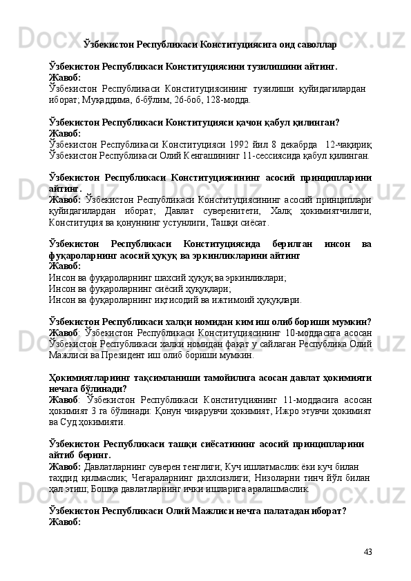 43Ўзбекистон   Республикаси   Конституциясига   оид   саволлар
Ўзбекистон   Республикаси   Конституциясини   тузилишини   айтинг. 
Жавоб:
Ўзбекистон   Республикаси   Конституциясининг   тузилиши   қуйидагилардан 
иборат; Муқаддима, 6-бўлим, 26-боб, 128-модда.
Ўзбекистон   Республикаси   Конституцияси   қачон   қабул   қилинган? 
Жавоб:
Ўзбекистон   Республикаси   Конституцияси   1992   йил   8   декабрда 12-чақириқ
Ўзбекистон Республикаси Олий Кенгашининг 11-сессиясида қабул қилинган.
Ўзбекистон   Республикаси   Конституциясининг   асосий   принципларини
айтинг.
Жавоб:   Ўзбекистон   Республикаси   Конституциясининг   асосий   принциплари
қуйидагилардан   иборат;   Давлат   суверенитети,   Халқ   ҳокимиятчилиги,
Конституция ва қонуннинг устунлиги, Ташқи сиёсат.
Ўзбекистон Республикаси Конституциясида берилган инсон ва
фуқароларнинг асосий ҳуқуқ ва эркинликларини айтинг
Жавоб:
Инсон   ва   фуқароларнинг   шахсий   ҳуқуқ   ва   эркинликлари; 
Инсон ва фуқароларнинг сиёсий ҳуқуқлари;
Инсон   ва   фуқароларнинг   иқтисодий   ва   ижтимоий   ҳуқуқлари.
Ўзбекистон Республикаси халқи номидан ким иш олиб бориши мумкин?
Жавоб :   Ўзбекистон   Республикаси   Конституциясининг   10-моддасига   асосан
Ўзбекистон Республикаси халки номидан фақат у сайлаган Республика Олий
Мажлиси ва Президент иш олиб бориши мумкин.
Ҳокимиятлариинг тақсимланиши тамойилига асосан давлат ҳокимияти
нечага бўлинади?
Жавоб :   Ўзбекистон   Республикаси   Конституциянинг   11-моддасига   асосан
ҳокимият 3 га бўлинади: Қонун чиқарувчи ҳокимият, Ижро этувчи ҳокимият
ва Суд ҳокимияти.
Ўзбекистон   Республикаси   ташқи   сиёсатининг   асосий   принципларини 
айтиб   беринг.
Жавоб:  Давлатларнинг суверен тенглиги; Куч ишлатмаслик ёки куч билан 
таҳдид   қилмаслик;   Чегараларнинг   дахлсизлиги;   Низоларни   тинч   йўл   билан
ҳал этиш; Бошқа давлатларнинг ички ишларига аралашмаслик.
Ўзбекистон   Республикаси   Олий   Мажлиси   нечта   палатадан   иборат? 
Жавоб: 