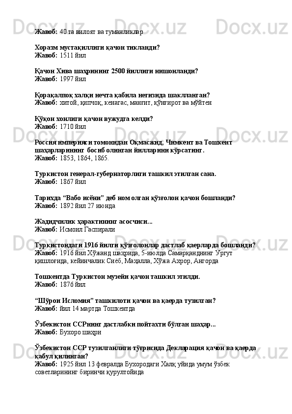 Жавоб:   40   та   вилоят   ва   туманликлар
Хоразм   мустақиллиги   қачон   тикланди? 
Жавоб:  1511 йил
Қачон   Хива   шаҳрининг   2500   йиллиги   нишонланди?
Жавоб:  1997 йил
Қорақалпоқ халқи нечта қабила негизида шаклланган? 
Жавоб:   хитой,   қипчоқ,   кенагас,   манғит,   қўнғирот   ва   мўйтен
Қўқон   хонлиги   қачон   вужудга   келди? 
Жавоб:  1710 йил
Россия   империяси   томонидан   Оқмасжид,   Чимкент   ва   Тошкент 
шаҳарларининг   босиб олинган йилларини кўрсатинг.
Жавоб:   1853,   1864,   1865.
Туркистон   генерал-губернаторлиги   ташкил   этилган   сана. 
Жавоб:  1867 йил
Тарихда   “Вабо   исёни”   деб   ном   олган   қўзғолон   қачон   бошланди? 
Жавоб:  1892 йил 27 июнда
Жадидчилик   ҳарактининг   асосчиси... 
Жавоб:  Исмоил Гаспирали
Туркистондаги   1916   йилги   қўзғолонлар   дастлаб   қаерларда   бошланди? 
Жавоб:  1916 йил Хўжанд шаҳрида, 5-июлда Самарқанднинг Ургут 
қишлоғида, кейинчалик Сиёб, Маҳалла, Хўжа Ахрор, Ангорда
Тошкентда   Туркистон   музейи   қачон   ташкил   этилди.
Жавоб:   1876   йил
“Шўрои   Исломия”   ташкилоти   қачон   ва   қаерда   тузилган? 
Жавоб:  йил 14 мартда Тошкентда
Ўзбекистон   ССРнинг   дастлабки   пойтахти   бўлган   шаҳар... 
Жавоб:  Бухоро шаҳри
Ўзбекистон   ССР   тузилганлиги   тўғрисида   Декларация   қачон   ва   қаерда 
қабул қилинган?
Жавоб:   1925   йил   13   февралда   Бухородаги   Халқ   уйида   умум   ўзбек 
советларининг биринчи қурултойида 