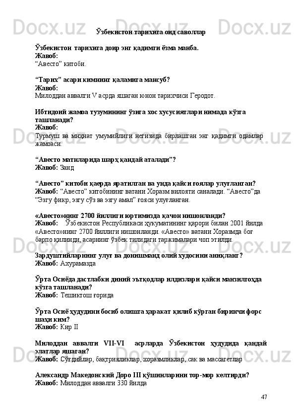 47Ўзбекистон   тарихига   оид   саволлар
Ўзбекистон   тарихига   доир   энг   қадимги   ёзма   манба. 
Жавоб:
“Авесто”   китоби.
“Тарих”   асари   кимнинг   қаламига   мансуб? 
Жавоб:
Милоддан   аввалги   V   асрда   яшаган   юнон   тарихчиси   Геродот.
Ибтидоий   жамоа   тузумининг   ўзига   хос   хусусиятлари   нимада   кўзга 
ташланади?
Жавоб:
Турмуш   ва   мнҳнат   умумийлиги   негизида   бирлашган   энг   қадимги   одамлар 
жамоаси.
“Авесто   матнларида   шарҳ   қандай   аталади”?
Жавоб:   Занд
“Авесто” китоби қаерда яратилган ва унда қайси ғоялар улуғланган? 
Жавоб:  “Авесто” китобининг ватани Хоразм вилояти саналади. “Авесто”да 
“Эзгу фикр, эзгу сўз ва эзгу амал” ғояси улуғланган.
«Авесто»нинг   2700   йиллиги   юртимизда   қачон   нишонланди?
Жавоб: Ўзбекистон   Республикаси   ҳукуматининг   қарори   билан   2001   йилда
«Авесто»нинг   2700   йиллиги   нишонланди.   «Авесто»   ватани   Хоразмда   боғ 
барпо қилинди, асарнинг ўзбек тилидаги таржималари чоп этилди.
Зардуштийларнинг   улуғ   ва   донишманд   олий   худосини   аниқланг? 
Жавоб:  Ахурамазда
Ўрта Осиёда дастлабки диний эътқодлар илдизлари қайси манзилгоҳда 
кўзга ташланади?
Жавоб:   Тешиктош   ғорида
Ўрта Осиё ҳудудини босиб олишга ҳаракат қилиб кўрган биринчи форс 
шаҳи ким?
Жавоб:   Кир   II
Милоддан аввалги VII-VI асрларда Ўзбекистон ҳудудида қандай
элатлар яшаган?
Жавоб:   Сўғдийлар,   бақтрияликлар,   хоразмликлар,   сак   ва   массагетлар
Александр   Македонский   Доро   III   қўшинларини   тор-мор   келтирди? 
Жавоб:  Милоддан аввалги 330 йилда 