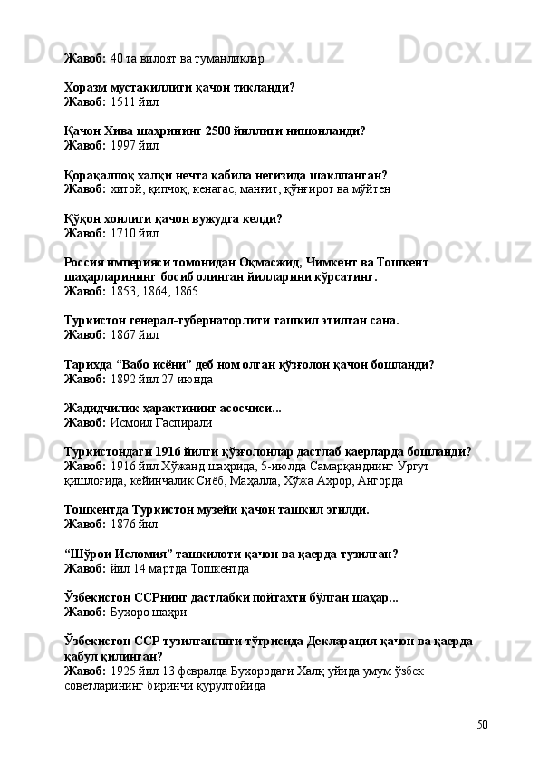 50Жавоб:   40   та   вилоят   ва   туманликлар
Хоразм   мустақиллиги   қачон   тикланди? 
Жавоб:  1511 йил
Қачон   Хива   шаҳрининг   2500   йиллиги   нишонланди?
Жавоб:  1997 йил
Қорақалпоқ халқи нечта қабила негизида шаклланган? 
Жавоб:   хитой,   қипчоқ,   кенагас,   манғит,   қўнғирот   ва   мўйтен
Қўқон   хонлиги   қачон   вужудга   келди? 
Жавоб:  1710 йил
Россия   империяси   томонидан   Оқмасжид,   Чимкент   ва   Тошкент 
шаҳарларининг   босиб олинган йилларини кўрсатинг.
Жавоб:   1853,   1864,   1865.
Туркистон   генерал-губернаторлиги   ташкил   этилган   сана. 
Жавоб:  1867 йил
Тарихда   “Вабо   исёни”   деб   ном   олган   қўзғолон   қачон   бошланди? 
Жавоб:  1892 йил 27 июнда
Жадидчилик   ҳарактининг   асосчиси... 
Жавоб:  Исмоил Гаспирали
Туркистондаги   1916   йилги   қўзғолонлар   дастлаб   қаерларда   бошланди? 
Жавоб:  1916 йил Хўжанд шаҳрида, 5-июлда Самарқанднинг Ургут 
қишлоғида, кейинчалик Сиёб, Маҳалла, Хўжа Ахрор, Ангорда
Тошкентда   Туркистон   музейи   қачон   ташкил   этилди.
Жавоб:   1876   йил
“Шўрои   Исломия”   ташкилоти   қачон   ва   қаерда   тузилган? 
Жавоб:  йил 14 мартда Тошкентда
Ўзбекистон   ССРнинг   дастлабки   пойтахти   бўлган   шаҳар... 
Жавоб:  Бухоро шаҳри
Ўзбекистон   ССР   тузилганлиги   тўғрисида   Декларация   қачон   ва   қаерда 
қабул қилинган?
Жавоб:   1925   йил   13   февралда   Бухородаги   Халқ   уйида   умум   ўзбек 
советларининг биринчи қурултойида 