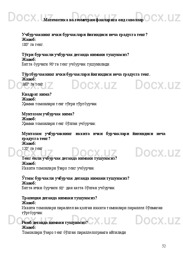 52Математика   ва   геометрия   фанларига   оид   саволлар
Учбурчакнинг   ички   бурчаклари   йиғиндиси   неча   градусга   тенг? 
Жавоб:
180 0
  га   тенг.
Тўғри   бурчакли   учбурчак   деганда   нимани   тушунасиз? 
Жавоб:
Битта   бурчаги   90 0
  га   тенг   учбурчак  тушунилади
Тўртбурчакнинг   ички   бурчаклари   йиғиндиси   неча   градусга   тенг. 
Жавоб:
360 0
  га   тенг.
Квадрат   нима? 
Жавоб:
Ҳамма   томонлари   тенг   тўғри   тўртбурчак
Мунтазам   учбурчак   нима? 
Жавоб:
Ҳамма   томонлари   тенг   бўлган   учбурчак
Мунтазам учбурчакнинг иккита ички бурчаклари йиғиндиси неча
градусга тенг?
Жавоб:
120 0
  га   тенг
Тенг   ёнли   учбурчак   деганда   нимани   тушунасиз? 
Жавоб:
Иккита   томонлари   ўзаро   тенг   учбурчак
Ўтмас   бурчакли   учбурчак   деганда   нимани   тушунасиз? 
Жавоб:
Битта   ички   бурчаги
90 0
дан   катта   бўлган   учбурчак
Трапеция   деганда   нимани   тушунасиз? 
Жавоб:
Иккита томонлари параллел ва қолган иккита томонлари параллел бўлмаган 
тўртбурчак
Ромб   деганда   нимани   тушунасиз? 
Жавоб:
Томонлари   ўзаро   тенг   бўлган   параллелограмга   айтилади 
