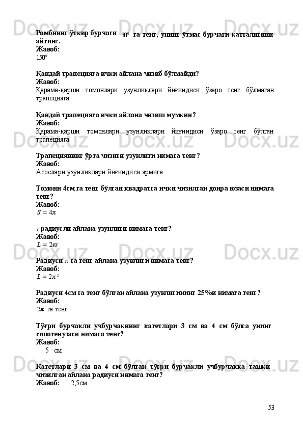53Ромбнинг ўткир бурчаги
айтинг.
Жавоб:
150 0 30 0
га   тенг,   унинг   ўтмас   бурчаги   катталигини
Қандай   трапецияга   ички   айлана   чизиб   бўлмайди? 
Жавоб:
Қарама-қарши томонлари узунликлари йиғиндиси ўзаро тенг бўлмаган
трапецияга
Қандай   трапецияга   ички   айлана   чизиш   мумкин? 
Жавоб:
Қарама-қарши томонлари узунликлари йиғиндиси ўзаро тенг бўлган
трапецияга
Трапециянинг   ўрта   чизиғи   узунлиги   нимага   тенг? 
Жавоб:
Асослари   узунликлари   йиғиндиси   ярмига
Томони   4см   га   тенг   бўлган   квадратга   ички   чизилган   доира   юзаси   нимага
тенг?
Жавоб:S  4
r   радиусли   айлана   узунлиги   нимага   тенг? 
Жавоб:	
L  2r
Радиуси     га   тенг   айлана   узунлиги   нимага   тенг? 
Жавоб:
L      2    2
Радиуси   4см   га   тенг   бўлган   айлана   узунлигининг   25%и   нимага   тенг? 
Жавоб:
2    га   тенг
Тўғри   бурчакли   учбурчакнинг   катетлари   3   см   ва   4   см   бўлса   унинг 
гипотенузаси нимага тенг?
Жавоб:
5 см
Катетлари   3   см   ва   4   см   бўлган   тўғри   бурчакли   учбурчакка   ташқи 
чизилган айлана радиуси нимага тенг?
Жавоб: 2,5см 