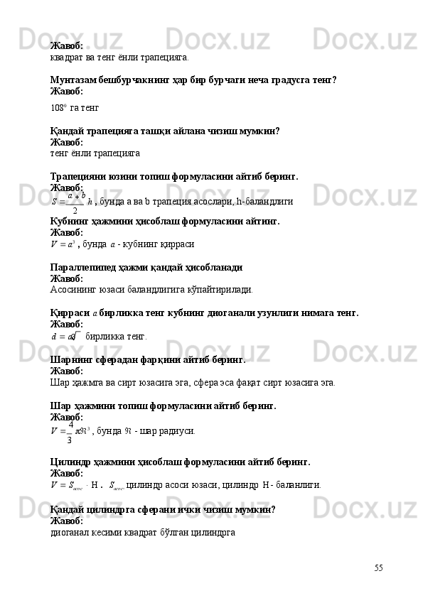 3
55Жавоб:
квадрат   ва   тенг   ёнли  трапецияга.
Мунтазам   бешбурчакнинг   ҳар   бир   бурчаги   неча   градусга   тенг? 
Жавоб:
108 0
  га   тенг
Қандай   трапецияга   ташқи   айлана   чизиш   мумкин? 
Жавоб:
тенг   ёнли   трапецияга
Трапецияни   юзини   топиш   формуласини   айтиб   беринг. 
Жавоб:
S      a  
   b  
h   ,   бунда   а   ва b   трапеция   асослари,   h- баландлиги
2
Кубнинг   ҳажмини   ҳисоблаш   формуласини   айтинг. 
Жавоб:
V      a 3
  ,  бунда   a   - кубнинг   қирраси
Параллепипед   ҳажми   қандай   ҳисобланади 
Жавоб:
Асосининг   юзаси   баландлигига   кўпайтирилади.
Қирраси   a   бирликка   тенг   кубнинг   диоганали   узунлиги   нимага   тенг. 
Жавоб:
d      a бирликка   тенг.
Шарнинг   сферадан   фарқини   айтиб   беринг. 
Жавоб:
Шар   ҳажмга   ва   сирт   юзасига   эга,   сфера   эса   фақат   сирт   юзасига   эга.
Шар   ҳажмини   топиш   формуласини   айтиб   беринг. 
Жавоб:
V      4  
  3
  ,   бунда      -   шар   радиуси.
3
Цилиндр   ҳажмини   ҳисоблаш   формуласини   айтиб   беринг. 
Жавоб:
V      S
acoc         .     S
acoc 
  цилиндр   асоси   юзаси,   цилиндр         баланлиги.
Қандай   цилиндрга   сферани   ички   чизиш   мумкин? 
Жавоб:
диоганал   кесими   квадрат   бўлган   цилиндрга 