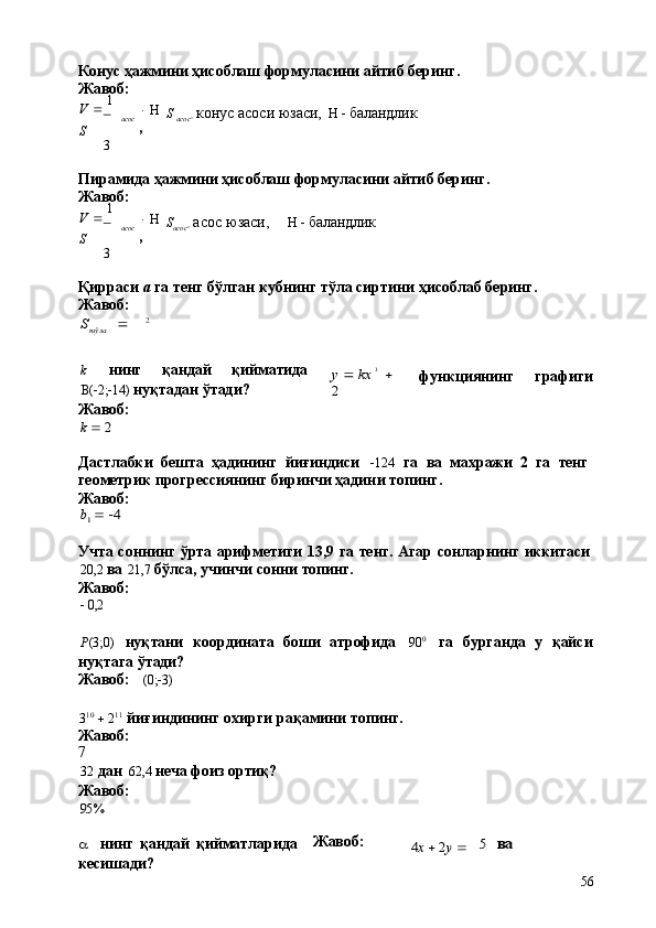 S		 	
6a56Конус   ҳажмини   ҳисоблаш   формуласини   айтиб   беринг. 
Жавоб:
V      1  
S
3 acoc    
, S  
acoc 
  конус   асоси   юзаси,       баландлик
Пирамида   ҳажмини   ҳисоблаш   формуласини   айтиб   беринг. 
Жавоб:
V      1  
S
3 acoc    
, S
acoc 
  асос   юзаси,
      баландлик
Қирраси   а   га   тенг   бўлган   кубнинг   тўла   сиртини   ҳисоблаб   беринг. 
Жавоб:	
2	тўла
k нинг қандай қийматида
 (  2;  14)   нуқтадан   ўтади? 
Жавоб:
k  2	
y 	 kx	 3  	
2 функциянинг графиги
Дастлабки   бешта   ҳадининг   йиғиндиси	
   124	  га   ва   махражи   2   га   тенг
геометрик   прогрессиянинг   биринчи   ҳадини   топинг. 
Жавоб:	
b1  4
Учта   соннинг   ўрта   арифметиги   13,9   га   тенг.   Агар   сонларнинг   иккитаси
20,2   ва   21,7   бўлса,   учинчи   сонни   топинг.
Жавоб:
   0,2
P (3;0) нуқтани	
  координата	  боши	  атрофида 90 0
га	  бурганда	  у	  қайси
нуқтага   ўтади?
Жавоб: (0;  3)
3 10
     2 11
  йиғиндининг   охирги   рақамини   топинг. 
Жавоб:
7
32   дан   62,4   неча   фоиз   ортиқ?
Жавоб:	
95%
a нинг   қандай   қийматларида 
кесишади? Жавоб:	
4x  2y 	5   ва 
