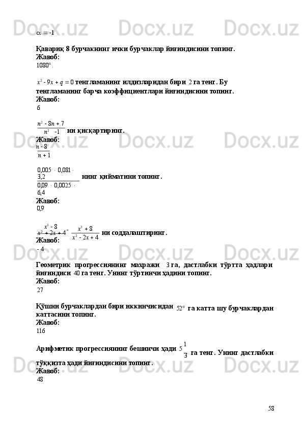 58a  1Қавариқ   8   бурчакнинг   ички   бурчаклар   йиғиндисини   топинг.
Жавоб:
1080 0
  .
x 2
     9 x      q     0   тенгламанинг илдизларидан бири   2   га тенг. Бу 
тенгламанинг барча коэффициентлари йиғиндисини топинг.
Жавоб:
6
n 2
     8 n      7
n 2
   1
Жавоб:
n     8
n      1 ни  қисқартиринг.
0,005      0,081   
3,2
0,09      0,0025     
6,4
Жавоб:
0,9 нинг   қийматини   топинг.
x 3
     8

x 2
     2 x      4
Жавоб:
   4 x 3
     8
x 2
     2 x      4 ни  соддалаштиринг.
Геометрик   прогрессиянинг   махражи 3   га,   дастлабки   тўртта   ҳадлари 
йиғиндиси   40   га тенг. Унинг тўртинчи ҳадини топинг.
Жавоб:
27
Қўшни   бурчаклардан   бири   иккинчисидан
каттасини топинг.
Жавоб:
116 52 0
га   катта   шу   бурчаклардан
Арифметик   прогрессиянинг   бешинчи   ҳади   5   1
3
тўққизта   ҳади   йиғиндисини   топинг. 
Жавоб:
48 га   тенг.   Унинг   дастлабки 