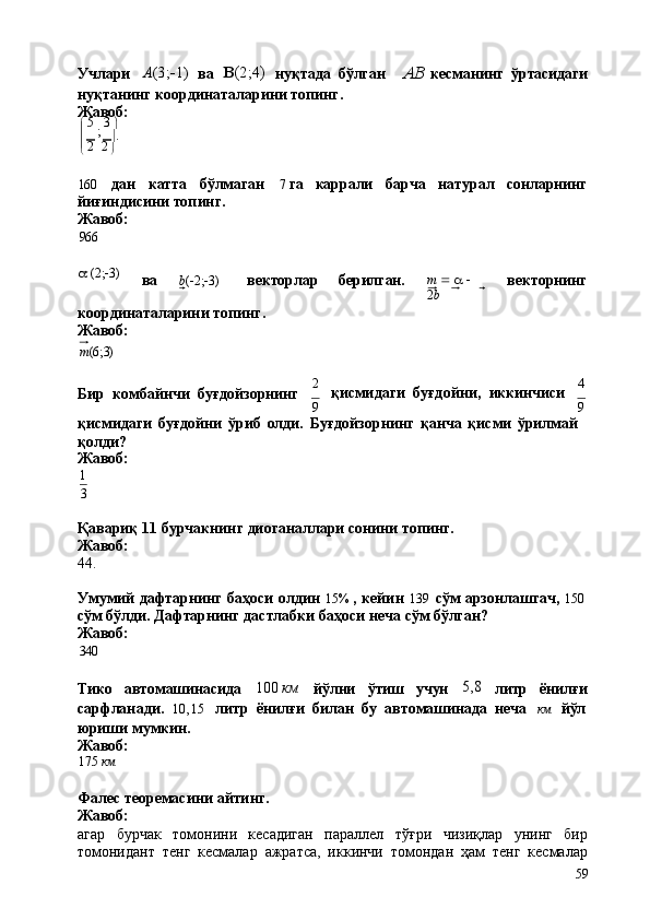 2 2
59Учлари A (3;
 1) 
ва	   (2;4)	 
нуқтада   бўлган AB  
кесманинг   ўртасидаги
нуқтанинг   координаталарини   топинг. 
Жавоб:
   5  
;   3  

  	
   .
 
160 дан катта бўлмаган 7   га каррали барча натурал сонларнинг
йиғиндисини топинг.
Жавоб:
966
a   (2;  3)
ва b (  2;  3) векторлар берилган. m      a     
2 b векторнинг
координаталарини   топинг. 
Жавоб:
m (6;3)
Бир   комбайнчи   буғдойзорнинг 2
қисмидаги   буғдойни,   иккинчиси 4
9 9
қисмидаги   буғдойни   ўриб   олди.   Буғдойзорнинг   қанча   қисми   ўрилмай 
қолди?
Жавоб:
1
3
Қавариқ   11   бурчакнинг   диоганаллари   сонини   топинг. 
Жавоб:
44.
Умумий   дафтарнинг   баҳоси   олдин   15%   ,   кейин   139   сўм   арзонлашгач,   150
сўм   бўлди.   Дафтарнинг   дастлабки   баҳоси   неча   сўм   бўлган? 
Жавоб:
340
Тико автомашинасида 100   км
йўлни ўтиш учун 5,8
литр ёнилғи
сарфланади.	
  10,15	 
литр   ёнилғи   билан   бу   автомашинада   неча	  км	  йўл
юриши   мумкин. 
Жавоб:
175   км
Фалес   теоремасини   айтинг.
Жавоб:
агар   бурчак   томонини   кесадиган   параллел   тўғри   чизиқлар   унинг   бир
томонидант   тенг   кесмалар   ажратса,   иккинчи   томондан   ҳам   тенг   кесмалар 