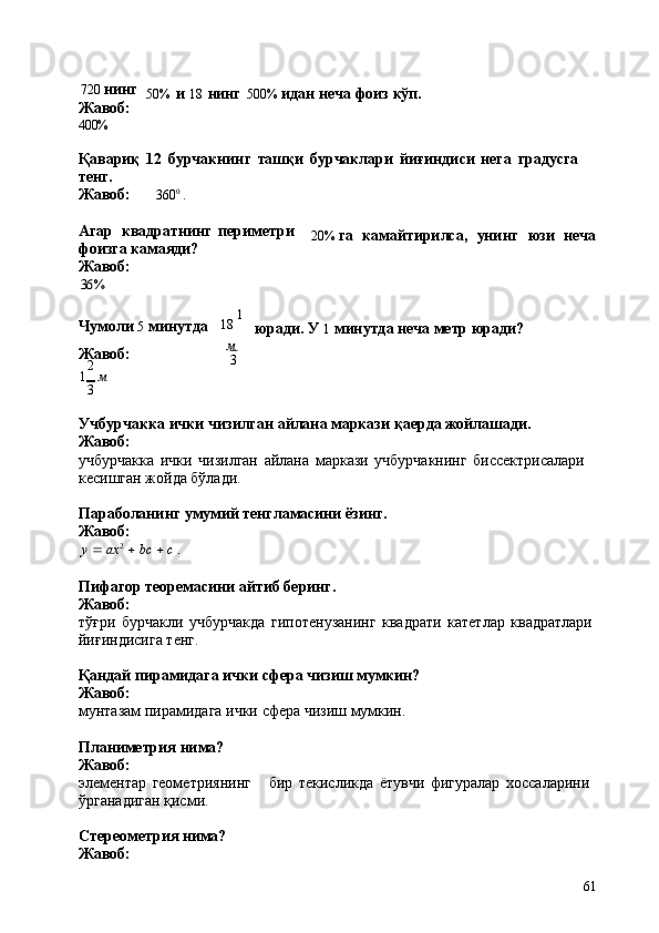 61720   нинг
Жавоб: 
400% 50%   и   18   нинг 500%   идан   неча   фоиз   кўп.
Қавариқ   12   бурчакнинг   ташқи   бурчаклари   йиғиндиси   нега   градусга  
тенг.
Жавоб: 360 0
  .
Агар   квадратнинг   периметри 
фоизга камаяди?
Жавоб:36% 20%   га	
  камайтирилса,	  унинг	  юзи	  неча
Чумоли  5   минутда
Жавоб:
2 18   1
м
3 юради.   У   1   минутда   неча   метр   юради?
1   м
3
Учбурчакка   ички   чизилган   айлана   маркази   қаерда   жойлашади. 
Жавоб:
учбурчакка   ички   чизилган   айлана   маркази   учбурчакнинг   биссектрисалари 
кесишган жойда бўлади.
Параболанинг   умумий   тенгламасини   ёзинг. 
Жавоб:	
y  ax	2  bc	  c .
Пифагор   теоремасини   айтиб   беринг. 
Жавоб:
тўғри   бурчакли   учбурчакда   гипотенузанинг   квадрати   катетлар   квадратлари 
йиғиндисига тенг.
Қандай   пирамидага   ички   сфера   чизиш   мумкин? 
Жавоб:
мунтазам   пирамидага   ички   сфера   чизиш   мумкин.
Планиметрия   нима? 
Жавоб:
элементар   геометриянинг бир   текисликда   ётувчи   фигуралар   хоссаларини 
ўрганадиган қисми.
Стереометрия   нима? 
Жавоб: 