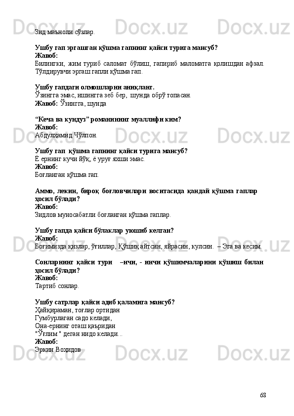 68Зид   маъноли   сўзлар.
Ушбу   гап   эргашган   қўшма   гапнинг   қайси   турига   мансуб? 
Жавоб:
Билингки,   жим   туриб   саломат   бўлиш,   гапириб   маломатга   қолишдан   афзал. 
Tўлдирувчи эргаш гапли қўшма гап.
Ушбу   гапдаги   олмошларни   аниқланг.
Ўзингга   эмас,   ишингга   зеб   бер,   шунда   обрў   топасан.
Жавоб:   Ўзингга,   шунда
“Кеча   ва   кундуз”   романининг   муаллифи   ким? 
Жавоб:
Абдулҳамид   Чўлпон.
Ушбу   гап   қўшма   гапнинг   қайси   турига   мансуб?
Ё   ернинг   кучи   йўқ,   ё   уруғ   яхши  эмас.
Жавоб:
Боғланган   қўшма   гап.
Аммо,   лекин,   бироқ   боғловчилари   воситасида   қандай   қўшма   гаплар  
ҳосил бўлади?
Жавоб:
Зидлов   муносабатли   боғланган   қўшма   гаплар.
Ушбу   гапда   қайси   бўлаклар   уюшиб   келган? 
Жавоб:
Боғимизда   қизлар,   ўғиллар,   Қўшиқ   айтсин,   яйрасин,   кулсин.   –   Эга   ва   кесим.
Сонларнинг   қайси   тури –нчи,   -   инчи   қўшимчаларини   қўшиш   билан 
ҳосил бўлади?
Жавоб:
Тартиб   сонлар.
Ушбу   сатрлар   қайси   адиб   қаламига   мансуб?
Ҳайқираман, тоғлар ортидан 
Гумбурлаган садо келади, 
Она-ернинг оташ қаъридан 
"Ўғлим   "   деган   нидо   келади...
Жавоб:
Эркин   Воҳидов 
