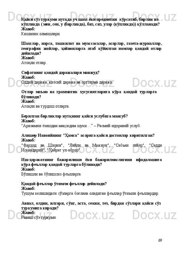 69Қайси сўз туркуми нутқда уч шахс ёки предметни   кўрсатиб, бирлик ва 
кўпликда ( мен, сен, у (бирликда), биз, сиз, улар (кўпликда)) қўлланади? 
Жавоб:
Кишилик   олмошлари.
Шахслар,   нарса,   ташкилот   вa   муассасалар,   aсарлар,   газета-журналлар,
географик   жойлар,   ҳайвонларга   атаб   қўйилган   номлар   қандай   отлар
дейилади?
Жавоб:
Атоқли   отлар.
Сифатнинг   қандай   даражалари   мавжуд? 
Жавоб:
Оддий   даража,   қиёсий   даража   ва   орттирма   даража.
Отлар   маъно   ва   грамматик   хусусиятларига   кўра   қандай   турларга 
бўлинади?
Жавоб:
Атоқли   ва   турдош   отларга.
Берилган   бирликлар   нутқнинг   қайси   услубига   мансуб? 
Жавоб:
“Aризамни   ёзишдан   мақсадим   шуки…”   –   Расмий-идоравий   услуб.
Алишер   Навоийнинг   “Ҳамса”   асарига   қайси   достонлар   киритилган? 
Жавоб:
"Фарҳод ва Ширин", "Лайли вa Maжнун", "Сабъаи сайёр", "Садди
Искандарий", "Ҳайрат ул-аброр".
Иш-ҳаракатнинг бажарилиши ёки бажарилмаслигини ифодалашига
кўра феъллар қандай турларга бўлинади?
Жавоб:
Бўлишли   ва   бўлишсиз   феълларга.
Қандай   феъллар   ўтимли   феъллар   дейилади? 
Жавоб:
Тушум   келишидаги   сўзларга   боғлана   оладиган   феъллар   ўтимли   феъллардир.
Аввал,   олдин,   илгари,   сўнг,   аста,   секин,   тез,   бирдан   сўзлари   қайси   сўз 
туркумига киради?
Жавоб:
Равиш   сўз  туркуми. 