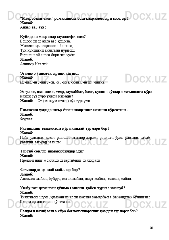 70“Меҳробдан   чаён”   романининг   бош   қаҳрамонлари   кимлар? 
Жавоб:
Анвар   ва   Раъно.
Қуйидаги   мисралар   муаллифи   ким?
Бошни фидо айла ато қошиға, 
Жисмни қил садқа ано бошиға, 
Тун кунингни айлагали нурпош, 
Бирисин   ой   англа   бирисин   қуёш. 
Жавоб:
Алишер  Навоий.
Эгалик   қўшимчаларини   айтинг. 
Жавоб:
м,   -им,   -нг,   -инг,   -си,   -и,   -миз,   -имиз,   -нгиз,   - ингиз.
Эзгулик, яхшилик, меҳр, муҳаббат, бахт, қувонч сўзлари   маъносига кўра
қайси сўз туркумига киради?
Жавоб: От   (мавҳум   отлар)   сўз   туркуми.
Гимназия   ҳақида   шеър   ёзган   шоирнинг   номини   кўрсатинг. 
Жавоб:
Фурқат.
Равишнинг   маъносига   кўра   қандай   турлари   бор? 
Жавоб:
Пайт   равиши,   ҳолат   равиши,   миқдор-даража   равиши,   ўрин   равиши,   сабаб 
равиши, мақсад равиши.
Тартиб   сонлар   нимани   билдиради? 
Жавоб:
Предметнинг   жойлашиш   тартибини   билдиради.
Феълларда   қандай   майллар   бор? 
Жавоб:
Аниқлик   майли,   буйруқ-истак   майли,   шарт   майли,   мақсад   майли.
Ушбу   гап   эргашган   қўшма   гапнинг   қайси   турига   мансуб? 
Жавоб:
Тилагимиз шуки, ҳаммангиз эл хизматига камарбаста фарзандлар бўлинглар. 
Кесим эргаш гапли қўшма гап.
Гапдаги   вазифасига   кўра   боғловчиларнинг   қандай   турлари   бор? 
Жавоб: 