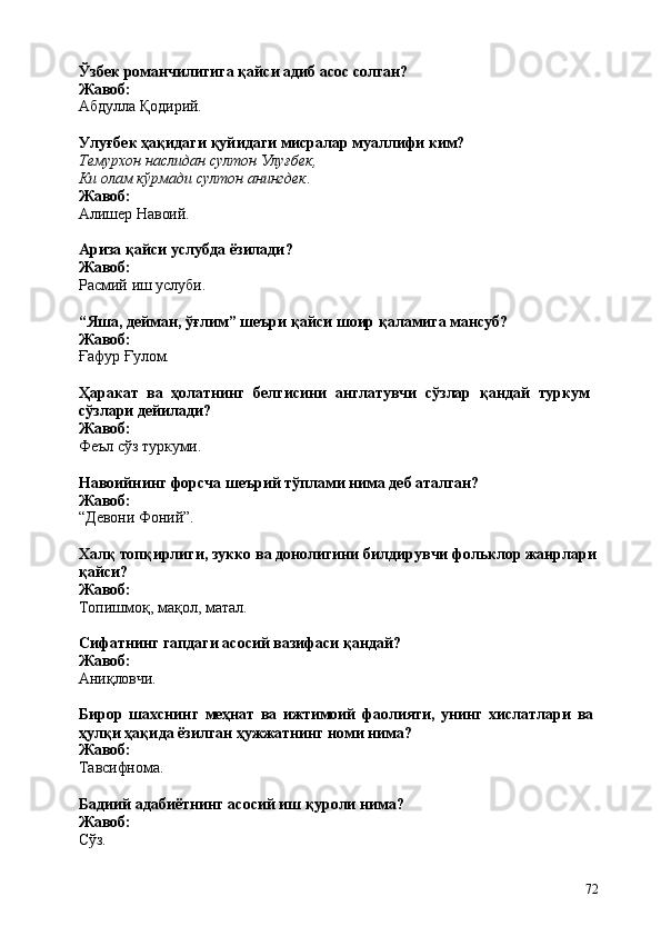 72Ўзбек   романчилигига   қайси   адиб   асос   солган? 
Жавоб:
Абдулла   Қодирий.
Улуғбек   ҳақидаги   қуйидаги   мисралар   муаллифи   ким?
Темурхон   наслидан   султон   Улуғбек, 
Ки олам кўрмади султон анингдек . 
Жавоб:
Алишер  Навоий.
Ариза   қайси   услубда   ёзилади? 
Жавоб:
Расмий   иш  услуби.
“Яша,   дейман,   ўғлим”   шеъри   қайси   шоир   қаламига   мансуб? 
Жавоб:
Ғафур   Ғулом.
Ҳаракат   ва   ҳолатнинг   белгисини   англатувчи   сўзлар   қандай   туркум 
сўзлари дейилади?
Жавоб:
Феъл   сўз  туркуми.
Навоийнинг   форсча   шеърий   тўплами   нима   деб   аталган? 
Жавоб:
“Девони   Фоний”.
Халқ   топқирлиги,   зукко ва донолигини   билдирувчи   фольклор жанрлари
қайси?
Жавоб:
Топишмоқ,   мақол,   матал.
Сифатнинг   гапдаги   асосий   вазифаси   қандай?
Жавоб:
Аниқловчи.
Бирор   шахснинг   меҳнат   ва   ижтимоий   фаолияти,   унинг   хислатлари   ва 
ҳулқи ҳақида ёзилган ҳужжатнинг номи нима?
Жавоб:
Тавсифнома.
Бадиий   адабиётнинг   асосий   иш   қуроли   нима? 
Жавоб:
Сўз. 