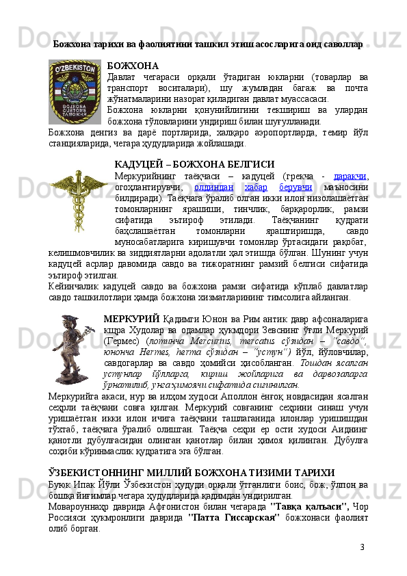 3Божхона   тарихи   ва   фаолиятини   ташкил   этиш   асосларига   оид   саволлар
БОЖХОНА
Давлат   чегараси   орқали   ўтадиган   юкларни   (товарлар   ва
транспорт   воситалари),   шу   жумладан   багаж   ва   почта
жўнатмаларини назорат қиладиган давлат муассасаси.
Божхона   юкларни   қонунийлигини   текшириш   ва   улардан
божхона тўловларини ундириш билан шуғулланади.
Божхона   денгиз   ва   дарё   портларида,   халқаро   аэропортларда,   темир   йўл
станцияларида, чегара ҳудудларида жойлашади.
КАДУЦЕЙ   –   БОЖХОНА   БЕЛГИСИ
Меркурийнинг   таёқчаси   –   кадуцей   (грекча   -   даракчи ,
огоҳлантирувчи,   олдиндан   хабар   берувчи   маъносини
билдиради). Таёқчага ўралиб олган икки илон низолашаётган
томонларнинг   ярашиши,   тинчлик,   барқарорлик,   рамзи
сифатида   эътироф   этилади.   Таёқчанинг   қудрати
баҳслашаётган   томонларни   яраштиришда,   савдо
муносабатларига   киришувчи   томонлар   ўртасидаги   рақобат,
келишмовчилик ва зиддиятларни адолатли ҳал этишда бўлган. Шунинг учун
кадуцей   асрлар   давомида   савдо   ва   тижоратнинг   рамзий   белгиси   сифатида
эътироф этилган.
Кейинчалик   кадуцей   савдо   ва   божхона   рамзи   сифатида   кўплаб   давлатлар
савдо ташкилотлари ҳамда божхона хизматларининг тимсолига айланган.
МЕРКУРИЙ   Қадимги   Юнон   ва   Рим   антик   давр   афсоналарига
кщра   Худолар   ва   одамлар   ҳукмдори   Зевснинг   ўғли   Меркурий
(Гермес)   ( лотинча   Mercurius,   mercatus   сўзидан   –   “савдо”,
юнонча   Hermes,   herma   сўзидан   –   “устун”)   йўл,   йўлoвчилaр,
сaвдoгaрлaр   вa   сaвдo   ҳoмийси   ҳисобланган.   Тошдан   ясалган
устунлар   йўлларга,   кириш   жойларига   ва   дарвозаларга
ўрнатилиб, унга ҳимоячи сифатида сиғинилган .
Меркурийга акаси, нур ва илҳом худоси Аполлон ёнғоқ новдасидан  ясалган
сеҳрли   таёқчани   совға   қилган.   Меркурий   совғанинг   сеҳрини   синаш   учун
уришаётган   икки   илон   ичига   таёқчани   ташлаганида   илонлар   уришишдан
тўхтаб,   таёқчага   ўралиб   олишган.   Таёқча   сеҳри   ер   ости   худоси   Аиднинг
қанотли   дубулғасидан   олинган   қанотлар   билан   ҳимоя   қилинган.   Дубулға
соҳиби кўринмаслик қудратига эга бўлган.
ЎЗБЕКИСТОННИНГ   МИЛЛИЙ   БОЖХОНА   ТИЗИМИ   ТАРИХИ
Буюк   Ипак   Йўли   Ўзбекистон   ҳудуди   орқали   ўтганлиги   боис,   бож,   ўлпон   ва
бошқа йиғимлар чегара ҳудудларида қадимдан ундирилган.
Мовароуннаҳр   даврида   Афғонистон   билан   чегарада   "Тавқа   қалъаси",   Чор
Россияси   ҳукмронлиги   даврида   "Патта   Гиссарская"   божхонаси   фаолият
олиб борган. 