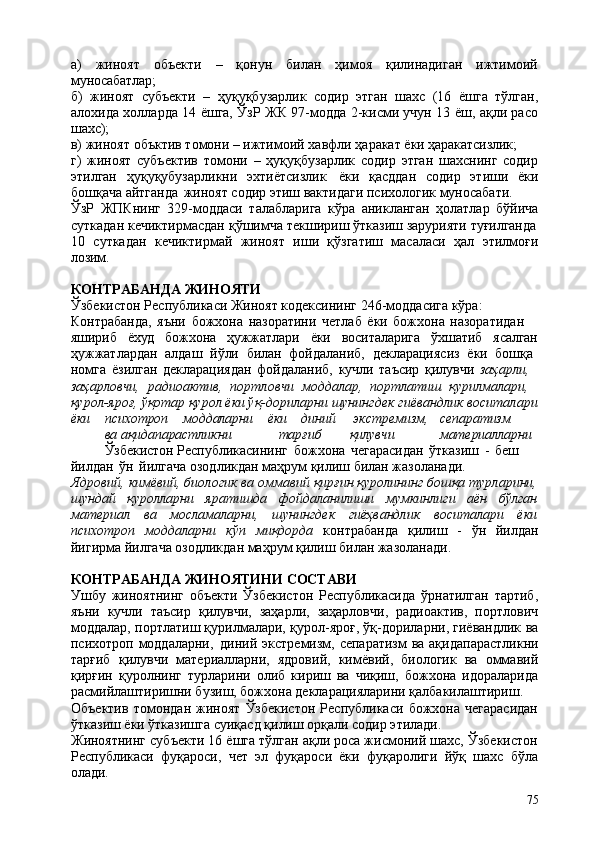 75а)   жиноят   объекти   –   қонун   билан   ҳимоя   қилинадиган   ижтимоий
муносабатлар;
б)   жиноят   субъекти   –   ҳуқуқбузарлик   содир   этган   шахс   (16   ёшга   тўлган,
алохида холларда 14 ёшга, ЎзР ЖК 97-модда 2-кисми учун 13 ёш, ақли расо
шахс);
в)   жиноят   объктив   томони   –   ижтимоий   хавфли   ҳаракат   ёки   ҳаракатсизлик;
г)   жиноят   субъектив   томони   –   ҳуқуқбузарлик   содир   этган   шахснинг   содир
этилган   ҳуқуқубузарликни   эхтиётсизлик   ёки   қасддан   содир   этиши   ёки
бошқача айтганда   жиноят содир этиш вактидаги психологик муносабати.
ЎзР   ЖПКнинг   329-моддаси   талабларига   кўра   аникланган   ҳолатлар   бўйича
суткадан   кечиктирмасдан   қўшимча   текшириш   ўтказиш   зарурияти   туғилганда
10   суткадан   кечиктирмай   жиноят   иши   қўзгатиш   масаласи   ҳал   этилмоғи
лозим.
КОНТРАБАНДА   ЖИНОЯТИ
Ўзбекистон Республикаси Жиноят кодексининг 246-моддасига кўра: 
Контрабанда,   яъни   божхона   назоратини   четлаб   ёки   божхона   назоратидан  
яшириб ёхуд божхона ҳужжатлари ёки воситаларига ўхшатиб ясалган
ҳужжатлардан   алдаш   йўли   билан   фойдаланиб,   декларациясиз   ёки   бошқа 
номга   ёзилган   декларациядан   фойдаланиб,   кучли   таъсир   қилувчи   заҳарли, 
заҳарловчи,   радиоактив,   портловчи   моддалар,   портлатиш   қурилмалари, 
қурол-яроғ,   ўқотар   қурол   ёки ўқ-дориларни   шунингдек   гиёвандлик   воситалари
ёки психотроп моддаларни ёки диний   экстремизм, сепаратизм
ва  ақидапарастликни тарғиб қилувчи материалларни
Ўзбекистон  Республикасининг   божхона   чегарасидан   ўтказиш   -   беш  
йилдан   ўн   йилгача озодликдан маҳрум қилиш билан жазоланади.
Ядровий, кимёвий, биологик ва оммавий қирғин қуролининг бошқа турларини,
шундай   қуролларни   яратишда   фойдаланилиши   мумкинлиги   аён   бўлган
материал   ва   мосламаларни,   шунингдек   гиёҳвандлик   воситалари   ёки
психотроп   моддаларни   кўп   миқдорда   контрабанда   қилиш   -   ўн   йилдан
йигирма йилгача озодликдан маҳрум қилиш билан жазоланади.
КОНТРАБАНДА   ЖИНОЯТИНИ   СОСТАВИ
Ушбу   жиноятнинг   объекти   Ўзбекистон   Республикасида   ўрнатилган   тартиб,
яъни   кучли   таъсир   қилувчи,   заҳарли,   заҳарловчи,   радиоактив,   портлович
моддалар, портлатиш қурилмалари, қурол-яроғ, ўқ-дориларни, гиёвандлик ва
психотроп моддаларни,   диний экстремизм, сепаратизм  ва ақидапарастликни
тарғиб   қилувчи   материалларни,   ядровий,   кимёвий,   биологик   ва   оммавий
қирғин   қуролнинг   турларини   олиб   кириш   ва   чиқиш,   божхона   идораларида
расмийлаштиришни бузиш, божхона декларацияларини қалбакилаштириш.
Объектив   томондан   жиноят   Ўзбекистон   Республикаси   божхона   чегарасидан
ўтказиш ёки ўтказишга суиқасд қилиш орқали содир этилади.
Жиноятнинг субъекти 16 ёшга тўлган ақли роса жисмоний шахс, Ўзбекистон
Республикаси   фуқароси,   чет   эл   фуқароси   ёки   фуқаролиги   йўқ   шахс   бўла
олади. 