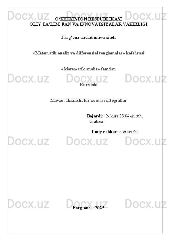 O ZBEKISTON RESPUBLIKASIʻ
OLIY  TA’LIM, FAN  VA  INNOVATSIYALAR  VAZIRLIGI
Farg‘ona davlat universiteti
«Matematik analiz va differensial tenglamalar» kafedrasi
«Matematik analiz» fanidan
Kurs ishi
Mavzu:  Ikkinchi tur xosmas integrallar
   Bajardi:   2- kurs 23.04-guruhi    
talabasi 
Ilmiy rahbar :   o‘qituvchi 
Farg‘ona – 202 5