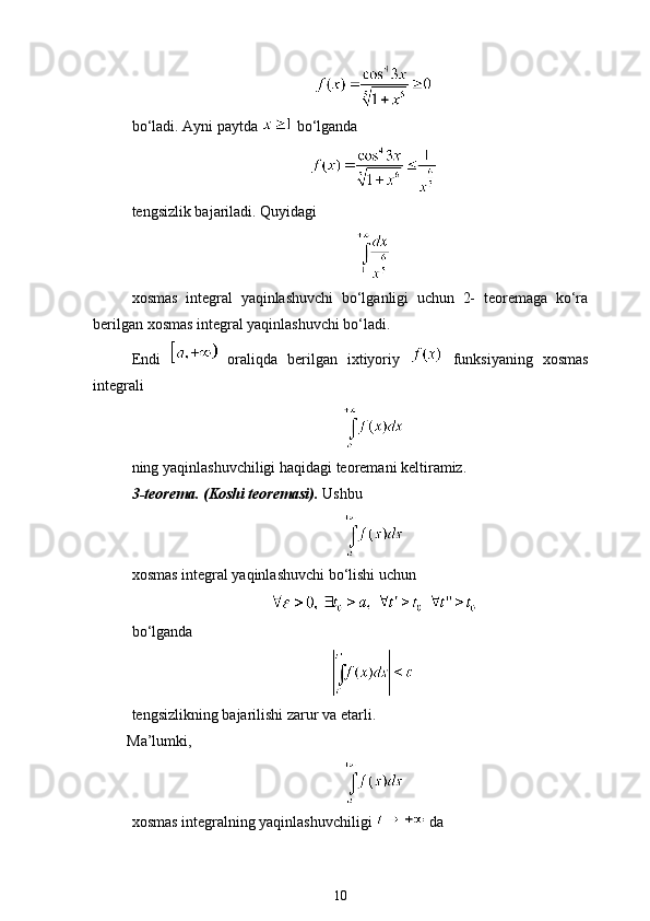 bo‘ladi. Ayni paytda   bo‘lganda
tengsizlik bajariladi. Quyidagi 
xosmas   integral   yaqinlashuvchi   bo‘lganligi   uchun   2-   teoremaga   ko‘ra
berilgan xosmas integral yaqinlashuvchi bo‘ladi.
Endi     oraliqda   berilgan   ixtiyoriy     funksiyaning   xosmas
integrali 
ning yaqinlashuvchiligi haqidagi teoremani keltiramiz. 
3-teorema. (Koshi teoremasi).  Ushbu 
xosmas integral yaqinlashuvchi bo‘lishi uchun
     
bo‘lganda
tengsizlikning bajarilishi zarur va etarli. 
Ma’lumki, 
xosmas integralning yaqinlashuvchiligi   da
10