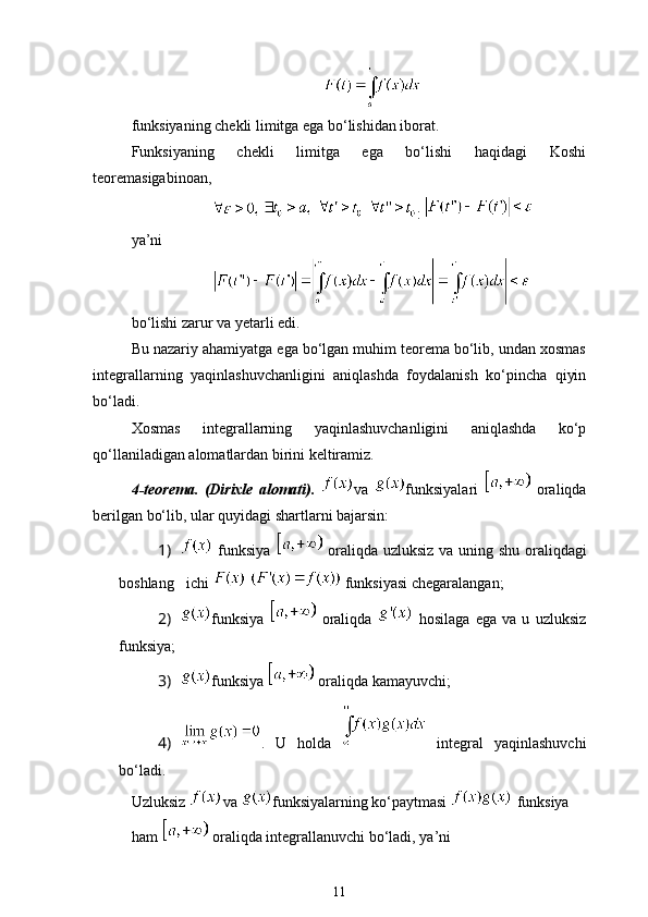 funksiyaning chekli limitga ega bo‘lishidan iborat. 
Funksiyaning   chekli   limitga   ega   bo‘lishi   haqidagi   Koshi
teoremasigabinoan,
      : 
ya’ni
bo‘lishi zarur va yetarli edi. 
Bu nazariy ahamiyatga ega bo‘lgan muhim teorema bo‘lib, undan xosmas
integrallarning   yaqinlashuvchanligini   aniqlashda   foydalanish   ko‘pincha   qiyin
bo‘ladi. 
Xosmas   integrallarning   yaqinlashuvchanligini   aniqlashda   ko‘p
qo‘llaniladigan alomatlardan birini keltiramiz.
4-teorema.   (Dirixle   alomati).   va   funksiyalari     oraliqda
berilgan bo‘lib, ular quyidagi shartlarni bajarsin: 
1)   funksiya     oraliqda   uzluksiz va uning shu oraliqdagi
boshlang ichi     funksiyasi chegaralangan;
2) funksiya     oraliqda     hosilaga   ega   va   u   uzluksiz
funksiya;
3) funksiya   oraliqda kamayuvchi;
4) .   U   holda     integral   yaqinlashuvchi
bo‘ladi.
Uzluksiz  va  funksiyalarning ko‘paytmasi   funksiya
ham   oraliqda integrallanuvchi bo‘ladi, ya’ni
11