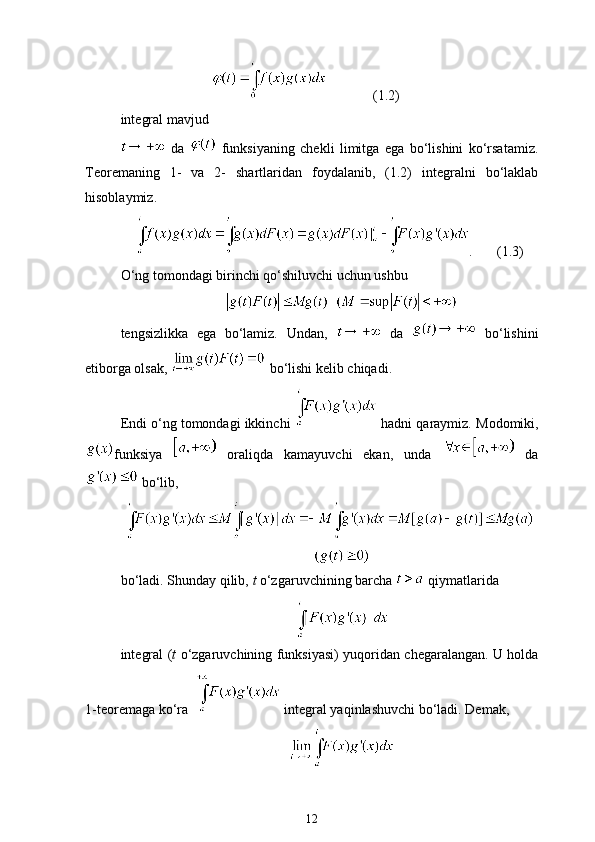(1.2)
integral mavjud
  da     funksiyaning   chekli   limitga   ega   bo‘lishini   ko‘rsatamiz.
Teoremaning   1-   va   2-   shartlaridan   foydalanib,   (1.2)   integralni   bo‘laklab
hisoblaymiz.
.       (1.3)
O‘ng tomondagi birinchi qo‘shiluvchi uchun ushbu
  
tengsizlikka   ega   bo‘lamiz.   Undan,     da     bo‘lishini
e tiborga olsak,   bo‘lishi kelib chiqadi. 
Endi o‘ng tomondagi ikkinchi   hadni qaraymiz.  Modomiki,
funksiya     oraliqda   kamayuvchi   ekan,   unda     da
 bo‘lib,
bo‘ladi. Shunday qilib,  t  o‘zgaruvchining barcha    qiymatlarida
integral ( t   o‘zgaruvchining funksiyasi) yuqoridan chegaralangan. U holda
1-teoremaga ko‘ra    integral yaqinlashuvchi bo‘ladi. Demak,
12