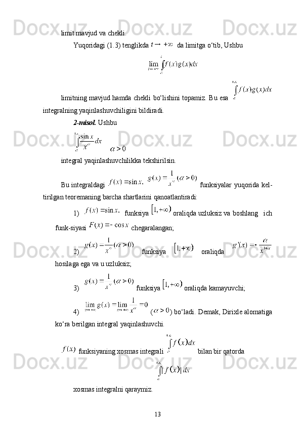 limit mavjud va chekli. 
Yuqoridagi (1.3) tenglikda    da limitga o‘tib, Ushbu 
limitning mavjud hamda chekli bo‘lishini topamiz. Bu esa  
integralning yaqinlashuvchiligini bildiradi. 
2-misol.  Ushbu 
    
integral yaqinlashuvchilikka tekshirilsin. 
Bu integraldagi       funksiyalar yuqorida kel-
tirilgan teoremaning barcha shartlarini qanoatlantiradi:
1)   funksiya   oraliqda uzluksiz va boshlang ich
funk-siyasi   chegaralangan;
2)   funksiya     oraliqda  
hosilaga ega va u uzluksiz;
3)  funksiya   oraliqda kamayuvchi;
4)  ( ) bo‘ladi. Demak, Dirixle alomatiga
ko‘ra berilgan integral yaqinlashuvchi.
 funksiyaning xosmas integrali   bilan bir qatorda 
xosmas integralni qaraymiz.
13