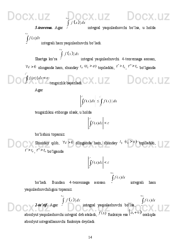 5-teorema.   Agar     integral   yaqinlashuvchi   bo‘lsa,   u   holda
  integrali ham yaqinlashuvchi bo‘ladi.
Shartga   ko‘ra     integral   yaqinlashuvchi.   4-teoremaga   asosan,
  olinganda ham, shunday       topiladiki,   ,     bo‘lganda
 tengsizlik bajariladi.
Agar 
tengsizlikni e ’tiborga olsak, u holda
bo‘lishini topamiz. 
Shunday   qilib,     olinganda   ham,   shunday       topiladiki,
,   bo‘lganda
bo‘ladi.   Bundan   4-teoremaga   asosan     integrali   ham
yaqinlashuvchiligini topamiz.
2-ta’rif.   Agar     integral   yaqinlashuvchi   bo‘lsa,    
absolyut yaqinlashuvchi integral deb ataladi,   funksiya esa   oraliqda
absolyut integrallanuvchi funksiya deyiladi. 
14 