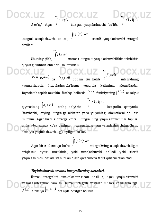 3-ta’rif.   Agar     integral   yaqinlashuvchi   bo‘lib,  
integral   uzoqlashuvchi   bo‘lsa,       shartli   yaqinlashuvchi   integral
deyiladi. 
Shunday qilib,    xosmas integralni yaqinlashuvchilikka tekshirish
quyidagi tartibda olib borilishi mumkin:
  da     bo‘lsin.   Bu   holda       integralning
yaqinlashuvchi   (uzoqlashuvchi)ligini   yuqorida   keltirilgan   alomatlardan
foydalanib topish mumkin. Boshqa hollarda    funksiyaning | | absolyut
qiymatining       oraliq   bo‘yicha       integralini   qaraymiz.
Ravshanki,   keying   integralga   nisbatan   yana   yuqoridagi   alomatlarni   qo‘llash
mumkin.   Agar   biror   alomatga   ko‘ra     integralining   yaqinlashuvchiligi   topilsa,
unda   5-teoremaga   ko‘ra   berilgan         integralning   ham   yaqinlashuvchiligi   (hatto
absolyut yaqinlashuvchiligi) topilgan bo‘ladi.
Agar  biror  alomatga ko‘ra     integralining uzoqlashuvchiligini
aniqlasak,   aytish   mumkinki,   yoki   uzoqlashuvchi   bo‘ladi   yoki   shartli
yaqinlashuvchi bo‘ladi va buni aniqlash qo‘shimcha tahlil qilishni talab etadi.
Yaqinlashuvchi xosmas integrallarning xossalari. 
Riman   integralini   umumlashtirishdan   hosil   qilingan   yaqinlashuvchi
xosmas   integrallar   ham   shu   Riman   integrali   xossalari   singari   xossalarga   ega.
  funksiya      oraliqda berilgan bo‘lsin.
15